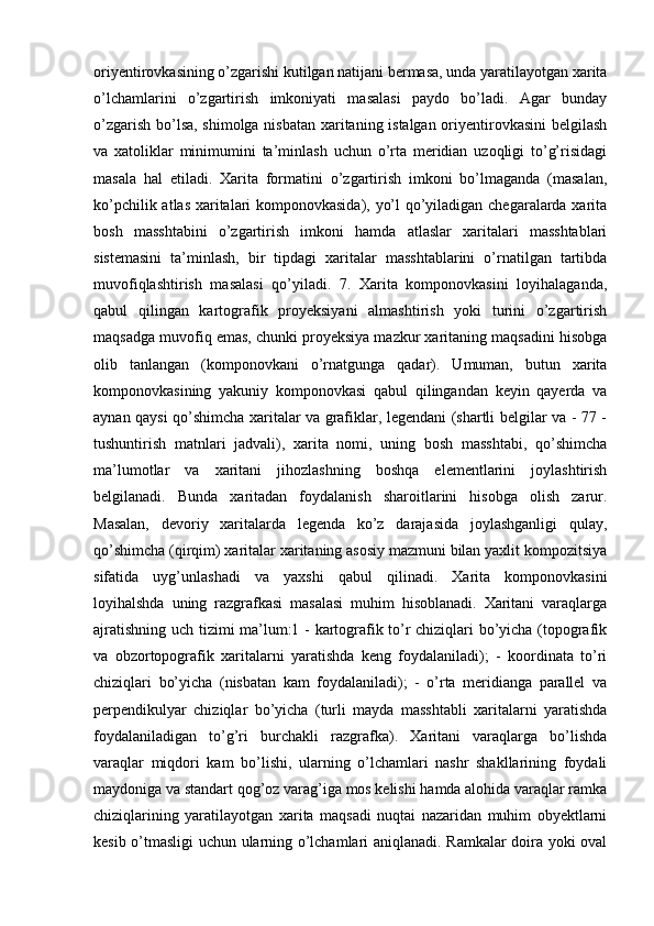 oriyentirovkasining o’zgarishi kutilgan natijani bermasa, unda yaratilayotgan xarita
o’lchamlarini   o’zgartirish   imkoniyati   masalasi   paydo   bo’ladi.   Agar   bunday
o’zgarish bo’lsa, shimolga nisbatan xaritaning istalgan oriyentirovkasini  belgilash
va   xatoliklar   minimumini   ta’minlash   uchun   o’rta   meridian   uzoqligi   to’g’risidagi
masala   hal   etiladi.   Xarita   formatini   o’zgartirish   imkoni   bo’lmaganda   (masalan,
ko’pchilik atlas xaritalari komponovkasida), yo’l qo’yiladigan chegaralarda xarita
bosh   masshtabini   o’zgartirish   imkoni   hamda   atlaslar   xaritalari   masshtablari
sistemasini   ta’minlash,   bir   tipdagi   xaritalar   masshtablarini   o’rnatilgan   tartibda
muvofiqlashtirish   masalasi   qo’yiladi.   7.   Xarita   komponovkasini   loyihalaganda,
qabul   qilingan   kartografik   proyeksiyani   almashtirish   yoki   turini   o’zgartirish
maqsadga muvofiq emas, chunki proyeksiya mazkur xaritaning maqsadini hisobga
olib   tanlangan   (komponovkani   o’rnatgunga   qadar).   Umuman,   butun   xarita
komponovkasining   yakuniy   komponovkasi   qabul   qilingandan   keyin   qayerda   va
aynan qaysi qo’shimcha xaritalar va grafiklar, legendani (shartli belgilar va - 77 -
tushuntirish   matnlari   jadvali),   xarita   nomi,   uning   bosh   masshtabi,   qo’shimcha
ma’lumotlar   va   xaritani   jihozlashning   boshqa   elementlarini   joylashtirish
belgilanadi.   Bunda   xaritadan   foydalanish   sharoitlarini   hisobga   olish   zarur.
Masalan,   devoriy   xaritalarda   legenda   ko’z   darajasida   joylashganligi   qulay,
qo’shimcha (qirqim) xaritalar xaritaning asosiy mazmuni bilan yaxlit kompozitsiya
sifatida   uyg’unlashadi   va   yaxshi   qabul   qilinadi.   Xarita   komponovkasini
loyihalshda   uning   razgrafkasi   masalasi   muhim   hisoblanadi.   Xaritani   varaqlarga
ajratishning uch tizimi ma’lum:1 - kartografik to’r chiziqlari bo’yicha (topografik
va   obzortopografik   xaritalarni   yaratishda   keng   foydalaniladi);   -   koordinata   to’ri
chiziqlari   bo’yicha   (nisbatan   kam   foydalaniladi);   -   o’rta   meridianga   parallel   va
perpendikulyar   chiziqlar   bo’yicha   (turli   mayda   masshtabli   xaritalarni   yaratishda
foydalaniladigan   to’g’ri   burchakli   razgrafka).   Xaritani   varaqlarga   bo’lishda
varaqlar   miqdori   kam   bo’lishi,   ularning   o’lchamlari   nashr   shakllarining   foydali
maydoniga va standart qog’oz varag’iga mos kelishi hamda alohida varaqlar ramka
chiziqlarining   yaratilayotgan   xarita   maqsadi   nuqtai   nazaridan   muhim   obyektlarni
kesib o’tmasligi uchun ularning o’lchamlari aniqlanadi. Ramkalar doira yoki oval 