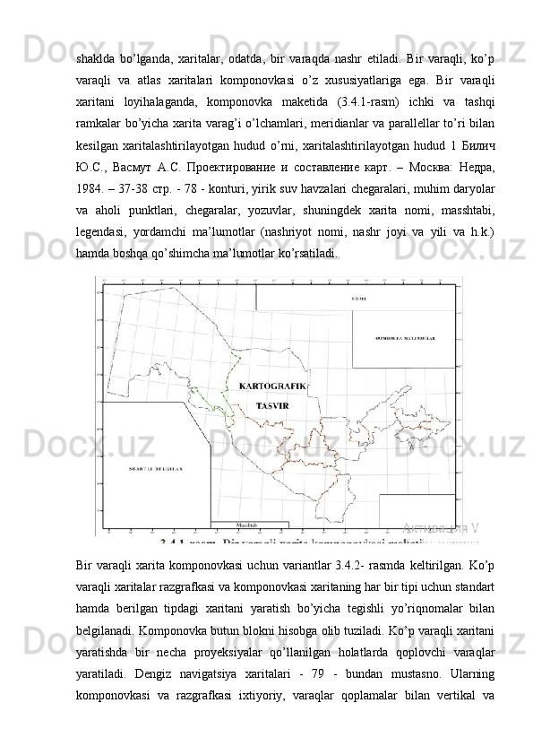 shaklda   bo’lganda,   xaritalar,   odatda,   bir   varaqda   nashr   etiladi.   Bir   varaqli,   ko’p
varaqli   va   atlas   xaritalari   komponovkasi   o’z   xususiyatlariga   ega.   Bir   varaqli
xaritani   loyihalaganda,   komponovka   maketida   (3.4.1-rasm)   ichki   va   tashqi
ramkalar bo’yicha xarita varag’i o’lchamlari, meridianlar va parallellar to’ri bilan
kesilgan   xaritalashtirilayotgan   hudud   o’rni,   xaritalashtirilayotgan   hudud   1   Билич
Ю . С .,   Васмут   А . С .   Проектирование   и   составление   карт .   –   Москва :   Недра ,
1984. – 37-38   стр . - 78 - konturi, yirik suv havzalari chegaralari, muhim daryolar
va   aholi   punktlari,   chegaralar,   yozuvlar,   shuningdek   xarita   nomi,   masshtabi,
legendasi,   yordamchi   ma’lumotlar   (nashriyot   nomi,   nashr   joyi   va   yili   va   h.k.)
hamda boshqa qo’shimcha ma’lumotlar ko’rsatiladi.
Bir   varaqli   xarita   komponovkasi   uchun   variantlar   3.4.2-   rasmda   keltirilgan.   Ko’p
varaqli xaritalar razgrafkasi va komponovkasi xaritaning har bir tipi uchun standart
hamda   berilgan   tipdagi   xaritani   yaratish   bo’yicha   tegishli   yo’riqnomalar   bilan
belgilanadi. Komponovka butun blokni hisobga olib tuziladi. Ko’p varaqli xaritani
yaratishda   bir   necha   proyeksiyalar   qo’llanilgan   holatlarda   qoplovchi   varaqlar
yaratiladi.   Dengiz   navigatsiya   xaritalari   -   79   -   bundan   mustasno.   Ularning
komponovkasi   va   razgrafkasi   ixtiyoriy,   varaqlar   qoplamalar   bilan   vertikal   va 