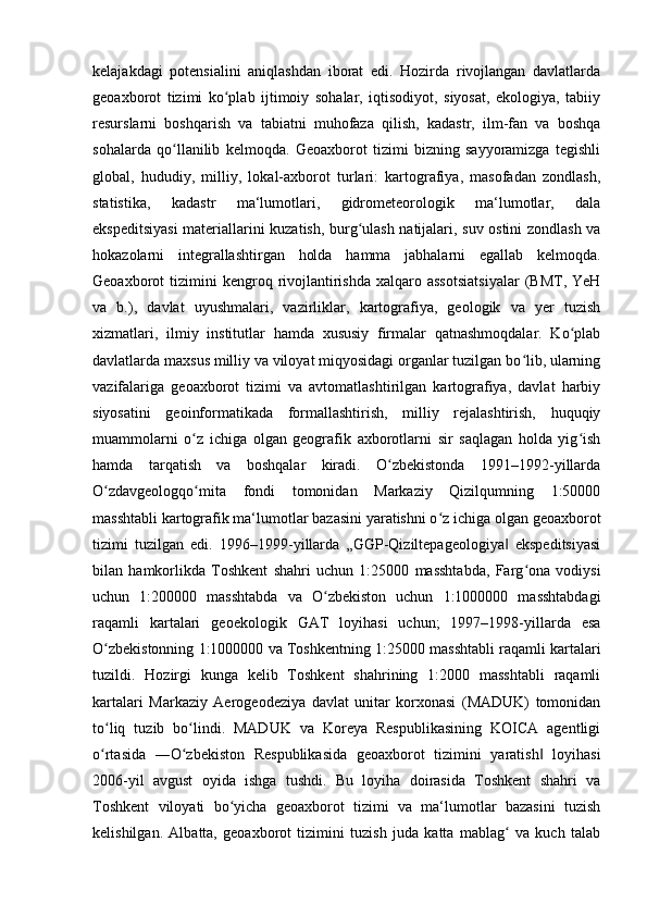 kelajakdagi   potensialini   aniqlashdan   iborat   edi.   Hozirda   rivojlangan   davlatlarda
geoaxborot   tizimi   ko plab   ijtimoiy   sohalar,   iqtisodiyot,   siyosat,   ekologiya,   tabiiyʻ
resurslarni   boshqarish   va   tabiatni   muhofaza   qilish,   kadastr,   ilm-fan   va   boshqa
sohalarda   qo llanilib   kelmoqda.   Geoaxborot   tizimi   bizning   sayyoramizga   tegishli	
ʻ
global,   hududiy,   milliy,   lokal-axborot   turlari:   kartografiya,   masofadan   zondlash,
statistika,   kadastr   ma‘lumotlari,   gidrometeorologik   ma‘lumotlar,   dala
ekspeditsiyasi  materiallarini kuzatish, burg ulash natijalari, suv ostini zondlash va	
ʻ
hokazolarni   integrallashtirgan   holda   hamma   jabhalarni   egallab   kelmoqda.
Geoaxborot   tizimini  kengroq  rivojlantirishda   xalqaro  assotsiatsiyalar  (BMT,  YeH
va   b.),   davlat   uyushmalari,   vazirliklar,   kartografiya,   geologik   va   yer   tuzish
xizmatlari,   ilmiy   institutlar   hamda   xususiy   firmalar   qatnashmoqdalar.   Ko plab	
ʻ
davlatlarda maxsus milliy va viloyat miqyosidagi organlar tuzilgan bo lib, ularning	
ʻ
vazifalariga   geoaxborot   tizimi   va   avtomatlashtirilgan   kartografiya,   davlat   harbiy
siyosatini   geoinformatikada   formallashtirish,   milliy   rejalashtirish,   huquqiy
muammolarni   o z   ichiga   olgan   geografik   axborotlarni   sir   saqlagan   holda   yig ish	
ʻ ʻ
hamda   tarqatish   va   boshqalar   kiradi.   O zbekistonda   1991–1992-yillarda	
ʻ
O zdavgeologqo mita   fondi   tomonidan   Markaziy   Qizilqumning   1:50000	
ʻ ʻ
masshtabli kartografik ma‘lumotlar bazasini yaratishni o z ichiga olgan geoaxborot	
ʻ
tizimi   tuzilgan   edi.   1996–1999-yillarda   „GGP-Qiziltepageologiya   ekspeditsiyasi	
‖
bilan   hamkorlikda   Toshkent   shahri   uchun   1:25000   masshtabda,   Farg ona   vodiysi	
ʻ
uchun   1:200000   masshtabda   va   O zbekiston   uchun   1:1000000   masshtabdagi	
ʻ
raqamli   kartalari   geoekologik   GAT   loyihasi   uchun;   1997–1998-yillarda   esa
O zbekistonning 1:1000000 va Toshkentning 1:25000 masshtabli raqamli kartalari	
ʻ
tuzildi.   Hozirgi   kunga   kelib   Toshkent   shahrining   1:2000   masshtabli   raqamli
kartalari   Markaziy   Aerogeodeziya   davlat   unitar   korxonasi   (MADUK)   tomonidan
to liq   tuzib   bo lindi.   MADUK   va   Koreya   Respublikasining   KOICA   agentligi
ʻ ʻ
o rtasida   ―O zbekiston   Respublikasida   geoaxborot   tizimini   yaratish   loyihasi
ʻ ʻ ‖
2006-yil   avgust   oyida   ishga   tushdi.   Bu   loyiha   doirasida   Toshkent   shahri   va
Toshkent   viloyati   bo yicha   geoaxborot   tizimi   va   ma‘lumotlar   bazasini   tuzish	
ʻ
kelishilgan.   Albatta,   geoaxborot   tizimini   tuzish   juda   katta   mablag   va   kuch   talab	
ʻ 