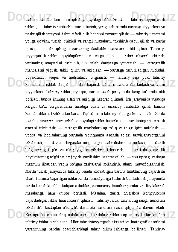 tushuniladi. Xaritani tahrir qilishga quyidagi ishlar kiradi: — tahririy tayyorgarlik
ishlari; — tahririy rahbarlik: xarita tuzish, yangilash hamda nashrga tayyorlash va
nashr qilish jarayoni, ishni sifatli olib borishni nazorat qilish; — tahririy nazoratni
yo'lga qo'yish, tuzish, chiziqli  va rangli  nusxalarni  tekshirib qabul  qilish va nashr
qilish;   —   nashr   qilingan   xaritaning   dastlabki   nusxasini   tahlil   qilish.   Tahririy-
tayyorgarlik   ishlari   quyidagilarni   o'z   ichiga   oladi:   —   ishni   o'rganib   chiqish,
xaritaning   maqsadini   tushunib,   uni   talab   darajasiga   yetkazish;   —   kartografik
manbalarni   yig'ish,   tahlil   qilish   va   aniqlash;   —   xaritaga   tushiriladigan   hududni,
obyektlarni,   voqea   va   hodisalarni   o'rganish;   —   tahririy   reja   yoki   tahririy
ko'rsatmani ishlab chiqish; — ishni bajarish uchun mutaxassislar tanlash va ularni
tayyorlash.   Tahririy   ishlar,   ayniqsa,   xarita   tuzish   jarayonida   keng   ko'lamda   olib
boriladi,   bunda   ishning   sifati   va   aniqligi   nazorat   qilinadi.   Ish   jarayonida   vujudga
kelgan   ba'zi   o'zgarishlarni   hisobga   olish   va   umumiy   rahbarlik   qilish   hamda
kamchiliklarni tezlik bilan bartaraf qilish ham tahririy ishlarga kiradi. - 96 - Xarita
tuzish jarayonini tahrir qilishda quyidagi ishlar bajariladi: — xaritaning matematik
asosini   tekshirish;   —   kartografik   manbalarning   to'liq   va   to'g'riligini   aniqlash;   —
voqea   va   hodisalarning   xaritada   yo'riqnoma   asosida   to'g'ri   tasvirlanayotganini
tekshirish;   —   davlat   chegaralarining   to'g'ri   tushirilishini   ta'minlash;   —   shartli
belgilarning   to'g'ri   va   o'z   joyiga   qo'yilishini   tekshirish;   —   xaritada   geografik
obyektlarning to'g'ri va o'z joyida yozilishini nazorat qilish; — shu tipdagi xaritaga
mazmun   jihatidan   yaqin   bo'lgan   xaritalarni   solishtirib,   ularni   muvofiqlashtirish.
Xarita  tuzish  jarayonida  tahririy rejada  ko'rsatilgan   barcha  talablarning bajarilishi
shart. Hamma bajarilgan ishlar xarita formulyariga tushirib boriladi. Ish jarayonida
xarita tuzishda ishlatiladigan asboblar, zamonaviy texnik anjomlardan foydalanish
masalasiga   ham   e'tibor   beriladi.   Masalan,   xarita   chizishda   kompyuterda
bajariladigan ishlar ham nazorat qilinadi. Tahririy ishlar xaritaning rangli nusxalari
tekshirilib,   tasdiqdan   o'tkazilib   dastlabki   nusxasini   nashr   qilguncha   davom   etadi.
Kartografik   ishlab   chiqarishda   xarita   tuzishdagi   ishlarning   asosiy   turlaridan   biri
tahririy ishlar hisoblanadi. Ular tahririytayyorgarlik ishlari va kartografik asarlarni
yaratishning   barcha   bosqichlaridagi   tahrir   qilish   ishlariga   bo’linadi.   Tahririy- 