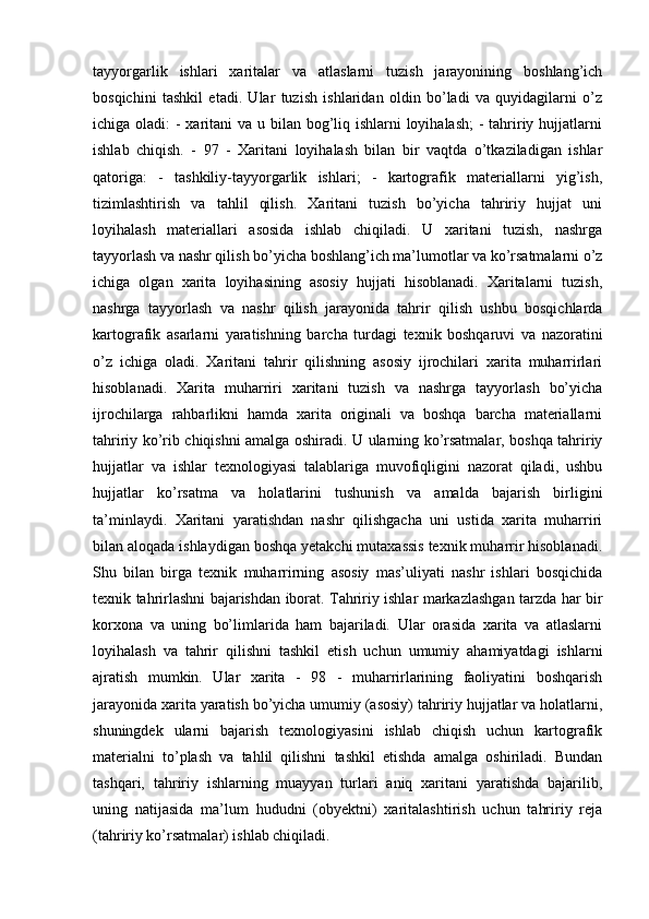 tayyorgarlik   ishlari   xaritalar   va   atlaslarni   tuzish   jarayonining   boshlang’ich
bosqichini   tashkil   etadi.   Ular   tuzish   ishlaridan   oldin   bo’ladi   va   quyidagilarni   o’z
ichiga oladi:  - xaritani va u bilan bog’liq ishlarni loyihalash;  - tahririy hujjatlarni
ishlab   chiqish.   -   97   -   Xaritani   loyihalash   bilan   bir   vaqtda   o’tkaziladigan   ishlar
qatoriga:   -   tashkiliy-tayyorgarlik   ishlari;   -   kartografik   materiallarni   yig’ish,
tizimlashtirish   va   tahlil   qilish.   Xaritani   tuzish   bo’yicha   tahririy   hujjat   uni
loyihalash   materiallari   asosida   ishlab   chiqiladi.   U   xaritani   tuzish,   nashrga
tayyorlash va nashr qilish bo’yicha boshlang’ich ma’lumotlar va ko’rsatmalarni o’z
ichiga   olgan   xarita   loyihasining   asosiy   hujjati   hisoblanadi.   Xaritalarni   tuzish,
nashrga   tayyorlash   va   nashr   qilish   jarayonida   tahrir   qilish   ushbu   bosqichlarda
kartografik   asarlarni   yaratishning   barcha   turdagi   texnik   boshqaruvi   va   nazoratini
o’z   ichiga   oladi.   Xaritani   tahrir   qilishning   asosiy   ijrochilari   xarita   muharrirlari
hisoblanadi.   Xarita   muharriri   xaritani   tuzish   va   nashrga   tayyorlash   bo’yicha
ijrochilarga   rahbarlikni   hamda   xarita   originali   va   boshqa   barcha   materiallarni
tahririy ko’rib chiqishni amalga oshiradi. U ularning ko’rsatmalar, boshqa tahririy
hujjatlar   va   ishlar   texnologiyasi   talablariga   muvofiqligini   nazorat   qiladi,   ushbu
hujjatlar   ko’rsatma   va   holatlarini   tushunish   va   amalda   bajarish   birligini
ta’minlaydi.   Xaritani   yaratishdan   nashr   qilishgacha   uni   ustida   xarita   muharriri
bilan aloqada ishlaydigan boshqa yetakchi mutaxassis texnik muharrir hisoblanadi.
Shu   bilan   birga   texnik   muharrirning   asosiy   mas’uliyati   nashr   ishlari   bosqichida
texnik tahrirlashni bajarishdan iborat. Tahririy ishlar markazlashgan tarzda har bir
korxona   va   uning   bo’limlarida   ham   bajariladi.   Ular   orasida   xarita   va   atlaslarni
loyihalash   va   tahrir   qilishni   tashkil   etish   uchun   umumiy   ahamiyatdagi   ishlarni
ajratish   mumkin.   Ular   xarita   -   98   -   muharrirlarining   faoliyatini   boshqarish
jarayonida xarita yaratish bo’yicha umumiy (asosiy) tahririy hujjatlar va holatlarni,
shuningdek   ularni   bajarish   texnologiyasini   ishlab   chiqish   uchun   kartografik
materialni   to’plash   va   tahlil   qilishni   tashkil   etishda   amalga   oshiriladi.   Bundan
tashqari,   tahririy   ishlarning   muayyan   turlari   aniq   xaritani   yaratishda   bajarilib,
uning   natijasida   ma’lum   hududni   (obyektni)   xaritalashtirish   uchun   tahririy   reja
(tahririy ko’rsatmalar) ishlab chiqiladi.  