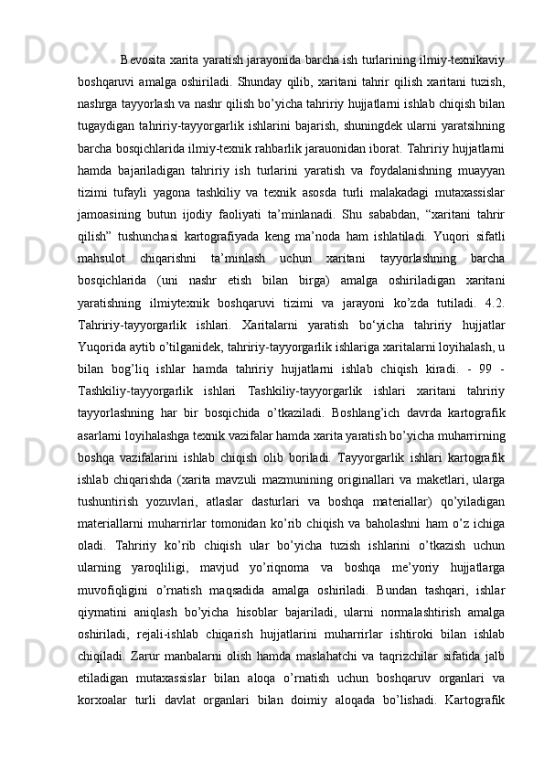                      Bevosita xarita yaratish jarayonida barcha ish turlarining ilmiy-texnikaviy
boshqaruvi   amalga   oshiriladi.   Shunday   qilib,   xaritani   tahrir   qilish   xaritani   tuzish,
nashrga tayyorlash va nashr qilish bo’yicha tahririy hujjatlarni ishlab chiqish bilan
tugaydigan   tahririy-tayyorgarlik   ishlarini   bajarish,   shuningdek   ularni   yaratsihning
barcha bosqichlarida ilmiy-texnik rahbarlik jarauonidan iborat. Tahririy hujjatlarni
hamda   bajariladigan   tahririy   ish   turlarini   yaratish   va   foydalanishning   muayyan
tizimi   tufayli   yagona   tashkiliy   va   texnik   asosda   turli   malakadagi   mutaxassislar
jamoasining   butun   ijodiy   faoliyati   ta’minlanadi.   Shu   sababdan,   “xaritani   tahrir
qilish”   tushunchasi   kartografiyada   keng   ma’noda   ham   ishlatiladi.   Yuqori   sifatli
mahsulot   chiqarishni   ta’minlash   uchun   xaritani   tayyorlashning   barcha
bosqichlarida   (uni   nashr   etish   bilan   birga)   amalga   oshiriladigan   xaritani
yaratishning   ilmiytexnik   boshqaruvi   tizimi   va   jarayoni   ko’zda   tutiladi.   4.2.
Tahririy-tayyorgarlik   ishlari.   Xaritalarni   yaratish   bo‘yicha   tahririy   hujjatlar
Yuqorida aytib o’tilganidek, tahririy-tayyorgarlik ishlariga xaritalarni loyihalash, u
bilan   bog’liq   ishlar   hamda   tahririy   hujjatlarni   ishlab   chiqish   kiradi.   -   99   -
Tashkiliy-tayyorgarlik   ishlari   Tashkiliy-tayyorgarlik   ishlari   xaritani   tahririy
tayyorlashning   har   bir   bosqichida   o’tkaziladi.   Boshlang’ich   davrda   kartografik
asarlarni loyihalashga texnik vazifalar hamda xarita yaratish bo’yicha muharrirning
boshqa   vazifalarini   ishlab   chiqish   olib   boriladi.   Tayyorgarlik   ishlari   kartografik
ishlab   chiqarishda   (xarita   mavzuli   mazmunining   originallari   va   maketlari,   ularga
tushuntirish   yozuvlari,   atlaslar   dasturlari   va   boshqa   materiallar)   qo’yiladigan
materiallarni   muharrirlar   tomonidan   ko’rib   chiqish   va   baholashni   ham   o’z   ichiga
oladi.   Tahririy   ko’rib   chiqish   ular   bo’yicha   tuzish   ishlarini   o’tkazish   uchun
ularning   yaroqliligi,   mavjud   yo’riqnoma   va   boshqa   me’yoriy   hujjatlarga
muvofiqligini   o’rnatish   maqsadida   amalga   oshiriladi.   Bundan   tashqari,   ishlar
qiymatini   aniqlash   bo’yicha   hisoblar   bajariladi,   ularni   normalashtirish   amalga
oshiriladi,   rejali-ishlab   chiqarish   hujjatlarini   muharrirlar   ishtiroki   bilan   ishlab
chiqiladi.   Zarur   manbalarni   olish   hamda   maslahatchi   va   taqrizchilar   sifatida   jalb
etiladigan   mutaxassislar   bilan   aloqa   o’rnatish   uchun   boshqaruv   organlari   va
korxoalar   turli   davlat   organlari   bilan   doimiy   aloqada   bo’lishadi.   Kartografik 