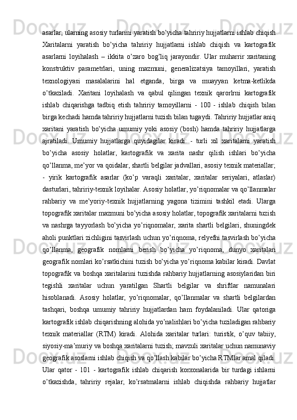 asarlar, ularning asosiy turlarini yaratish bo’yicha tahririy hujjatlarni ishlab chiqish
Xaritalarni   yaratish   bo’yicha   tahririy   hujjatlarni   ishlab   chiqish   va   kartografik
asarlarni   loyihalash   –   ikkita   o’zaro   bog’liq   jarayondir.   Ular   muharrir   xaritaning
konstruktiv   parametrlari,   uning   mazmuni,   generalizatsiya   tamoyillari,   yaratish
texnologiyasi   masalalarini   hal   etganda,   birga   va   muayyan   ketma-ketlikda
o’tkaziladi.   Xaritani   loyihalash   va   qabul   qilingan   texnik   qarorlrni   kartografik
ishlab   chiqarishga   tadbiq   etish   tahririy   tamoyillarni   -   100   -   ishlab   chiqish   bilan
birga kechadi hamda tahririy hujjatlarni tuzish bilan tugaydi. Tahririy hujjatlar aniq
xaritani   yaratish   bo’yicha   umumiy   yoki   asosiy   (bosh)   hamda   tahririy   hujjatlarga
ajratiladi.   Umumiy   hujjatlarga   quyidagilar   kiradi:   -   turli   xil   xaritalarni   yaratish
bo’yicha   asosiy   holatlar,   kartografik   va   xarita   nashr   qilish   ishlari   bo’yicha
qo’llanma, me’yor va qoidalar, shartli belgilar jadvallari, asosiy texnik materiallar;
-   yirik   kartografik   asarlar   (ko’p   varaqli   xaritalar,   xaritalar   seriyalari,   atlaslar)
dasturlari, tahririy-texnik loyihalar. Asosiy holatlar, yo’riqnomalar va qo’llanmalar
rahbariy   va   me’yoriy-texnik   hujjatlarning   yagona   tizimini   tashkil   etadi.   Ularga
topografik xaritalar mazmuni bo’yicha asosiy holatlar, topografik xaritalarni tuzish
va nashrga tayyorlash bo’yicha yo’riqnomalar, xarita shartli  belgilari, shuningdek
aholi punktlari zichligini tasvirlash uchun yo’riqnoma, relyefni tasvirlash bo’yicha
qo’llanma,   geografik   nomlarni   berish   bo’yicha   yo’riqnoma,   dunyo   xaritalari
geografik nomlari ko’rsatkichini tuzish bo’yicha yo’riqnoma kabilar kiradi. Davlat
topografik va boshqa xaritalarini tuzishda rahbariy hujjatlarning asosiylaridan biri
tegishli   xaritalar   uchun   yaratilgan   Shartli   belgilar   va   shriftlar   namunalari
hisoblanadi.   Asosiy   holatlar,   yo’riqnomalar,   qo’llanmalar   va   shartli   belgilardan
tashqari,   boshqa   umumiy   tahririy   hujjatlardan   ham   foydalaniladi.   Ular   qatoriga
kartografik ishlab chiqarishning alohida yo’nalishlari bo’yicha tuziladigan rahbariy
texnik   materiallar   (RTM)   kiradi.   Alohida   xaritalar   turlari:   turistik,   o’quv   tabiiy,
siyosiy-ma’muriy va boshqa xaritalarni tuzish; mavzuli xaritalar uchun namunaviy
geografik asoslarni ishlab chiqish va qo’llash kabilar bo’yicha RTMlar amal qiladi.
Ular   qator   -   101   -   kartografik   ishlab   chiqarish   korxonalarida   bir   turdagi   ishlarni
o’tkazishda,   tahririy   rejalar,   ko’rsatmalarni   ishlab   chiqishda   rahbariy   hujjatlar 