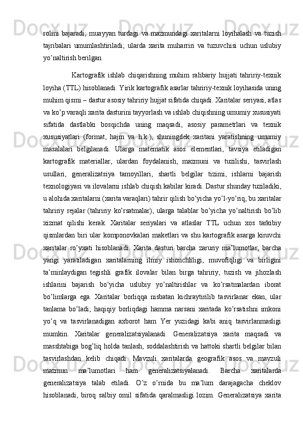 rolini   bajaradi;   muayyan   turdagi   va   mazmundagi   xaritalarni   loyihalash   va   tuzish
tajribalari   umumlashtiriladi;   ularda   xarita   muharriri   va   tuzuvchisi   uchun   uslubiy
yo’naltirish berilgan. 
                    Kartografik   ishlab   chiqarishning   muhim   rahbariy   hujjati   tahririy-texnik
loyiha (TTL) hisoblanadi. Yirik kartografik asarlar tahririy-texnik loyihasida uning
muhim qismi – dastur asosiy tahririy hujjat sifatida chiqadi. Xaritalar seriyasi, atlas
va ko’p varaqli xarita dasturini tayyorlash va ishlab chiqishning umumiy xususiyati
sifatida   dastlabki   bosqichda   uning   maqsadi,   asosiy   parametrlari   va   texnik
xususiyatlari   (format,   hajm   va   h.k.),   shuningdek   xaritani   yaratishning   umumiy
masalalari   belgilanadi.   Ularga   matematik   asos   elementlari,   tavsiya   etiladigan
kartografik   materiallar,   ulardan   foydalanish,   mazmuni   va   tuzilishi,   tasvirlash
usullari,   generalizatsiya   tamoyillari,   shartli   belgilar   tizimi,   ishlarni   bajarish
texnologiyasi va ilovalarni ishlab chiqish kabilar kiradi. Dastur shunday tuziladiki,
u alohida xaritalarni (xarita varaqlari) tahrir qilish bo’yicha yo’l-yo’riq, bu xaritalar
tahririy   rejalar   (tahririy   ko’rsatmalar),   ularga   talablar   bo’yicha   yo’naltirish   bo’lib
xizmat   qilishi   kerak.   Xaritalar   seriyalari   va   atlaslar   TTL   uchun   xos   tarkibiy
qismlardan biri ular komponovkalari maketlari va shu kartografik asarga kiruvchi
xaritalar   ro’yxati   hisoblanadi.   Xarita   dasturi   barcha   zaruriy   ma’lumotlar,   barcha
yangi   yaratiladigan   xaritalarning   ilmiy   ishonchliligi,   muvofiqligi   va   birligini
ta’minlaydigan   tegishli   grafik   ilovalar   bilan   birga   tahririy,   tuzish   va   jihozlash
ishlarini   bajarish   bo’yicha   uslubiy   yo’naltirishlar   va   ko’rsatmalardan   iborat
bo’limlarga   ega.   Xaritalar   borliqqa   nisbatan   kichraytirilib   tasvirlanar   ekan,   ular
tanlama   bo’ladi;   haqiqiy   borliqdagi   hamma   narsani   xaritada   ko’rsatishni   imkoni
yo’q   va   tasvirlanadigan   axborot   ham   Yer   yuzidagi   kabi   aniq   tasvirlanmasligi
mumkin.   Xaritalar   generalizatsiyalanadi.   Generalizatsiya   xarita   maqsadi   va
masshtabiga bog’liq holda tanlash, soddalashtirish va hattoki shartli belgilar bilan
tasvirlashdan   kelib   chiqadi.   Mavzuli   xaritalarda   geografik   asos   va   mavzuli
mazmun   ma’lumotlari   ham   generalizatsiyalanadi.   Barcha   xaritalarda
generalizatsiya   talab   etiladi.   O’z   o’rnida   bu   ma’lum   darajagacha   cheklov
hisoblanadi,   biroq   salbiy   omil   sifatida   qaralmasligi   lozim.   Generalizatsiya   xarita 