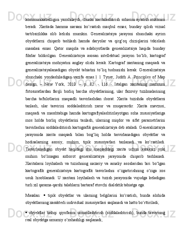 kommunikabelligini yaxshilaydi, chunki xaritalashtirish sohasini ajratish imkonini
beradi.   Xaritada   hamma   narsani   ko’rsatish   maqbul   emas;   bunday   qilish   vizual
tartibsizlikka   olib   kelishi   mumkin.   Generalizatsiya   jarayoni   shunchaki   ayrim
obyektlarni   chiqarib   tashlash   hamda   daryolar   va   qirg’oq   chiziqlarini   tekislash
masalasi   emas.   Qator   maqola   va   adabiyotlarda   generalizatsiya   haqida   bunday
fikrlar   bildirilgan.   Generalizatsiya   asosan   intellektual   jarayon   bo’lib,   kartograf
generalizatsiya   mohiyatini   anglay   olishi   kerak.   Kartograf   xaritaning   maqsadi   va
generalizatsiyalanadigan   obyekt   tabiatini   to’liq   tushunishi   kerak.   Generalizatsiya
shunchaki   yondashiladigan   vazifa   emas.1   1   Tyner,   Judith   A.   Principles   of   Map
design.   –   New   York,   2010.   –   p.   82.   -   116   -   Istalgan   xaritaning   mazmuni
fotosuratlardan   farqli   borliq   barcha   obyektlarining,   ular   fazoviy   tuzilmalarining
barcha   tafsilotlarini   maqsadli   tasvirlashdan   iborat.   Xarita   tuzishda   obyektlarni
tanlash,   ular   tasvirini   soddalashtirish   zarur   va   muqarrardir.   Xarita   mavzusi,
maqsadi   va   masshtabiga   hamda   kartografiyalashtirilayotgan   soha   xususiyatlariga
mos   holda   borliq   obyektlarini   tanlash,   ularning   miqdor   va   sifat   parametrlarini
tasvirlashni soddalashtirish kartografik generalizatsiya deb ataladi. Generalizatsiya
jarayonida   xarita   maqsadi   bilan   bog‘liq   holda   tasvirlanadigan   obyektlar   va
hodisalarning   asosiy,   muhim,   tipik   xususiyatlari   tanlanadi   va   ko‘rsatiladi.
Tasvirlanadigan   obyekt   haqidagi   shu   maqsaddagi   xarita   uchun   keraksiz   yoki
muhim   bo‘lmagan   axborot   generalizatsiya   jarayonida   chiqarib   tashlanadi.
Xaritalarni   loyihalash   va   tuzishning   nazariy   va   amaliy   asoslaridan   biri   bo‘lgan
kartografik   generalizatsiya   kartografik   tasvirlashni   o‘zgartirishning   o‘ziga   xos
usuli   hisoblanadi.   U   xaritani   loyihalash   va   tuzish   jarayonida   vujudga   keladigan
turli xil qarama-qarshi talablarni bartaraf etuvchi dialektik tabiatga ega. 
Masalan:      tipik   obyektlar   va   ularning   belgilarini   ko‘rsatish,   bunda   alohida
obyektlarning xarakterli individual xususiyatlari saqlanadi va hatto bo‘rttiriladi; 
   obyektlar   tashqi   qiyofasini   umumlashtirish   (soddalashtirish),   bunda   tasvirning
real obyektga umumiy o‘xshashligi saqlanadi;  