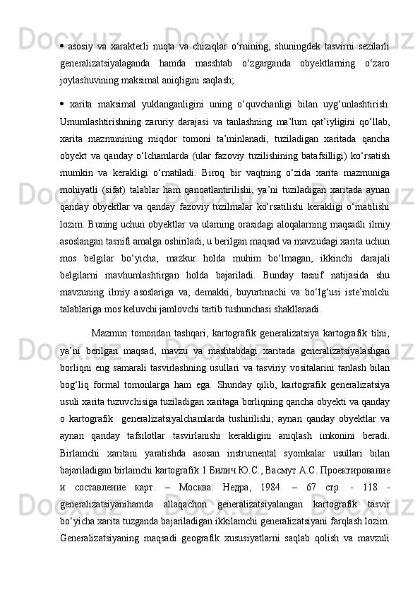    asosiy   va   xarakterli   nuqta   va   chiziqlar   o‘rnining,   shuningdek   tasvirni   sezilarli
generalizatsiyalaganda   hamda   masshtab   o‘zgarganda   obyektlarning   o‘zaro
joylashuvining maksimal aniqligini saqlash; 
   xarita   maksimal   yuklanganligini   uning   o‘quvchanligi   bilan   uyg‘unlashtirish.
Umumlashtirishning   zaruriy   darajasi   va   tanlashning   ma’lum   qat’iyligini   qo‘llab,
xarita   mazmunining   miqdor   tomoni   ta’minlanadi,   tuziladigan   xaritada   qancha
obyekt   va   qanday   o‘lchamlarda   (ular   fazoviy   tuzilishining   batafsilligi)   ko‘rsatish
mumkin   va   kerakligi   o‘rnatiladi.   Biroq   bir   vaqtning   o‘zida   xarita   mazmuniga
mohiyatli   (sifat)   talablar   ham   qanoatlantirilishi,   ya’ni   tuziladigan   xaritada   aynan
qanday   obyektlar   va   qanday   fazoviy   tuzilmalar   ko‘rsatilishi   kerakligi   o‘rnatilishi
lozim. Buning uchun obyektlar va ularning orasidagi  aloqalarning maqsadli ilmiy
asoslangan tasnifi amalga oshiriladi, u berilgan maqsad va mavzudagi xarita uchun
mos   belgilar   bo‘yicha,   mazkur   holda   muhim   bo‘lmagan,   ikkinchi   darajali
belgilarni   mavhumlashtirgan   holda   bajariladi.   Bunday   tasnif   natijasida   shu
mavzuning   ilmiy   asoslariga   va,   demakki,   buyurtmachi   va   bo‘lg‘usi   iste’molchi
talablariga mos keluvchi jamlovchi tartib tushunchasi shakllanadi.
                Mazmun   tomondan   tashqari,   kartografik   generalizatsiya   kartografik   tilni,
ya’ni   berilgan   maqsad,   mavzu   va   mashtabdagi   xaritada   generalizatsiyalashgan
borliqni   eng   samarali   tasvirlashning   usullari   va   tasviriy   vositalarini   tanlash   bilan
bog‘liq   formal   tomonlarga   ham   ega.   Shunday   qilib,   kartografik   generalizatsiya
usuli xarita tuzuvchisiga tuziladigan xaritaga borliqning qancha obyekti va qanday
o   kartografik     generalizatsiyalchamlarda   tushirilishi;   aynan   qanday   obyektlar   va
aynan   qanday   tafsilotlar   tasvirlanishi   kerakligini   aniqlash   imkonini   beradi.
Birlamchi   xaritani   yaratishda   asosan   instrumental   syomkalar   usullari   bilan
bajariladigan birlamchi kartografik 1  Билич   Ю . С .,  Васмут   А . С .  Проектирование
и   составление   карт .   –   Москва :   Недра ,   1984.   –   67   стр .   -   118   -
generalizatsiyanihamda   allaqachon   generalizatsiyalangan   kartografik   tasvir
bo‘yicha xarita tuzganda bajariladigan ikkilamchi generalizatsiyani farqlash lozim.
Generalizatsiyaning   maqsadi   geografik   xususiyatlarni   saqlab   qolish   va   mavzuli 