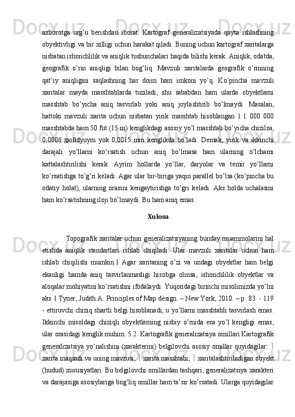 axborotga   urg’u   berishdan   iborat.   Kartograf   generalizatsiyada   qayta   ishlashning
obyektivligi va bir xilligi uchun harakat qiladi. Buning uchun kartograf xaritalarga
nisbatan ishonchlilik va aniqlik tushunchalari haqida bilishi kerak. Aniqlik, odatda,
geografik   o’rin   aniqligi   bilan   bog’liq.   Mavzuli   xaritalarda   geografik   o’rinning
qat’iy   aniqligini   saqlashning   har   doim   ham   imkoni   yo’q.   Ko’pincha   mavzuli
xaritalar   mayda   masshtablarda   tuziladi,   shu   sababdan   ham   ularda   obyektlarni
masshtab   bo’yicha   aniq   tasvirlab   yoki   aniq   joylashtirib   bo’lmaydi.   Masalan,
hattoki   mavzuli   xarita   uchun   nisbatan   yirik   masshtab   hisoblangan   1:1   000   000
masshtabda ham 50 fut (15 m) kenglikdagi asosiy yo’l masshtab bo’yicha chizilsa,
0,0006   дюй dyuym   yok   0,0015   mm   kenglikda   bo’ladi.   Demak,   yirik   va   ikkinchi
darajali   yo’llarni   ko’rsatish   uchun   aniq   bo’lmasa   ham   ularning   o’lchami
kattalashtirilishi   kerak.   Ayrim   hollarda   yo’llar,   daryolar   va   temir   yo’llarni
ko’rsatishga to’g’ri keladi. Agar ular bir-biriga yaqin parallel bo’lsa (ko’pincha bu
odatiy   holat),   ularning   orasini   kengaytirishga   to’gri   keladi.   Aks   holda   uchalasini
ham ko’rsatishning iloji bo’lmaydi. Bu ham aniq emas. 
Xulosa
   
                     Topografik xaritalar uchun generalizatsiyaning bunday muammolarini hal
etishda   aniqlik   standartlari   ishlab   chiqiladi.   Ular   mavzuli   xaritalar   uchun   ham
ishlab   chiqilishi   mumkin.1   Agar   xaritaning   o’zi   va   undagi   obyektlar   ham   belgi
ekanligi   hamda   aniq   tasvirlanmasligi   hisobga   olinsa,   ishonchlilik   obyektlar   va
aloqalar mohiyatini ko’rsatishni ifodalaydi. Yuqoridagi birinchi misolimizda yo’lni
aks 1 Tyner, Judith A. Principles of Map design. – New York, 2010. – p. 83. - 119
- ettiruvchi chiziq shartli belgi hisoblanadi, u yo’llarni masshtabli tasvirlash emas.
Ikkinchi   misoldagi   chiziqli   obyektlarning   nisbiy   o’rnida   esa   yo’l   kengligi   emas,
ular orasidagi kenglik muhim. 5.2. Kartografik generalizatsiya omillari Kartografik
generalizatsiya yo‘nalishini (xarakterini)  belgilovchi  asosiy  omillar  quyidagilar:   
xarita maqsadi va uning mavzusi;    xarita masshtabi;    xaritalashtiriladigan obyekt
(hudud) xususiyatlari. Bu belgilovchi omillardan tashqari, generalizatsiya xarakteri
va darajasiga asosiylariga bog‘liq omillar ham ta’sir ko‘rsatadi. Ularga quyidagilar 