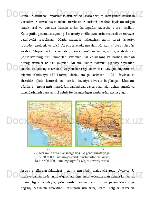 kiradi:      xaritadan   foydalanish   usullari   va   sharoitlari;      kartografik   tasvirlash
vositalari;      xarita   tuzish   uchun   manbalar;      xaritani   tuzishda   foydalaniladigan
texnik   usul   va   vositalar   hamda   undan   kartografik   axborotni   o‘qish   usullari.
Kartografik generalizatsiyaning 3 ta asosiy omillaridan xarita maqsadi va mavzusi
belgilovchi   hisoblanadi.   Xarita   mavzusi   tushunchasi   xarita   turini   (siyosiy,
iqtisodiy,   geologik   va   h.k.)   o‘z   ichiga   oladi,   masalan,   Xorazm   viloyati   iqtisodiy
xaritasi.   Maqsadiga  ko‘ra  xaritalar,  masalan,   ma’lumotnoma,  o‘quv,  rejalashtirish
(iqtisodiyotning   turli   tarmoqlari   vazifalari   hal   etiladigan)   va   boshqa   ko‘plab
turdagi   xaritalar   bo‘lishi   mumkin.   Bu   omil   xarita   mazmuni   (qanday   obyektlar,
qancha   va   qanday   tasvirlash)   va   jihozlanishiga   (tasvirlash   usuliga)   buyurtmachi
talabini   ta’minlaydi   (5.2.1-rasm).   Ushbu   omilga   xaritadan   -   120   -   foydalanish
sharoitlari   (dala,   kameral,   stol   ustida,   devoriy)   bevosita   bog‘langan.   Masalan,
odatda,   bir   necha   metr   masofadan   qaraladigan   devoriy  xaritalar   uchun   tanlash   va
umumlashtirish darajasi stol ustida foydalaniladigan xaritalardan ancha yuqori.
Asosiy   omillardan   ikkinchisi   –   xarita   masshtabi   cheklovchi   rolni   o‘ynaydi.   U
tuzilayotgan xaritada uning o‘quvchanligiga putur yetkazmasdan nimani ko‘rsatish
mumkinligini   belgilaydi,   ya’ni   xarita   mazmunining   miqdor   parametrlari   unga
bog‘liq.   Masshtab   obyektlarni   tasvirlash   usullarini,   shartli   belgilar   rasmi   va 