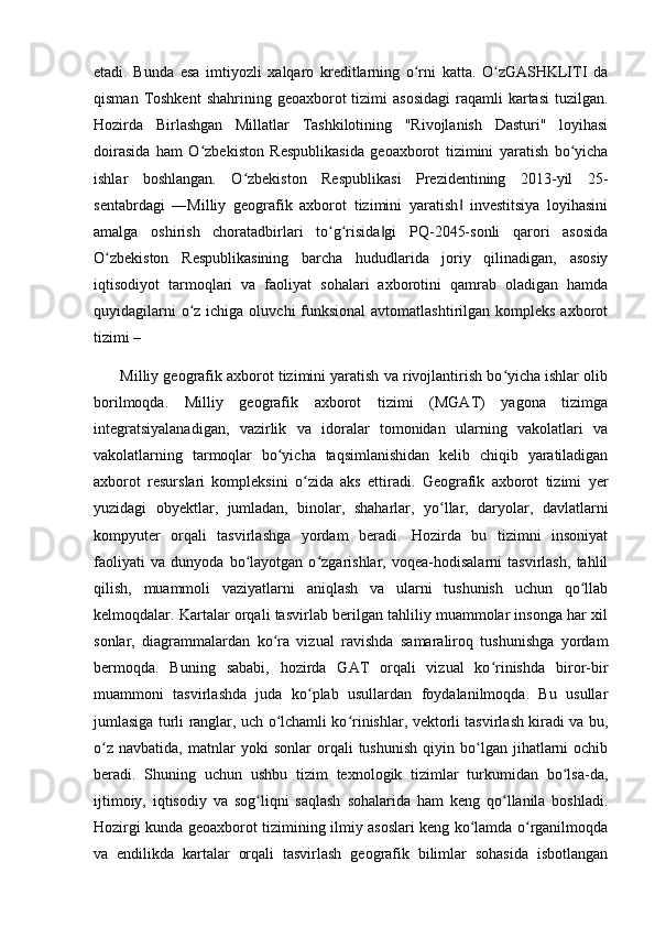 etadi.   Bunda   esa   imtiyozli   xalqaro   kreditlarning   o rni   katta.   O zGASHKLITI   daʻ ʻ
qisman  Toshkent  shahrining  geoaxborot  tizimi   asosidagi  raqamli  kartasi  tuzilgan.
Hozirda   Birlashgan   Millatlar   Tashkilotining   "Rivojlanish   Dasturi"   loyihasi
doirasida   ham   O zbekiston   Respublikasida   geoaxborot   tizimini   yaratish   bo yicha	
ʻ ʻ
ishlar   boshlangan.   O zbekiston   Respublikasi   Prezidentining   2013-yil   25-	
ʻ
sentabrdagi   ―Milliy   geografik   axborot   tizimini   yaratish   investitsiya   loyihasini	
‖
amalga   oshirish   choratadbirlari   to g risida gi   PQ-2045-sonli   qarori   asosida	
ʻ ʻ ‖
O zbekiston   Respublikasining   barcha   hududlarida   joriy   qilinadigan,   asosiy	
ʻ
iqtisodiyot   tarmoqlari   va   faoliyat   sohalari   axborotini   qamrab   oladigan   hamda
quyidagilarni  o z ichiga oluvchi  funksional  avtomatlashtirilgan kompleks  axborot	
ʻ
tizimi – 
       Milliy geografik axborot tizimini yaratish va rivojlantirish bo yicha ishlar olib	
ʻ
borilmoqda.   Milliy   geografik   axborot   tizimi   (MGAT)   yagona   tizimga
integratsiyalanadigan,   vazirlik   va   idoralar   tomonidan   ularning   vakolatlari   va
vakolatlarning   tarmoqlar   bo yicha   taqsimlanishidan   kelib   chiqib   yaratiladigan	
ʻ
axborot   resurslari   kompleksini   o zida   aks   ettiradi.   Geografik   axborot   tizimi   yer	
ʻ
yuzidagi   obyektlar,   jumladan,   binolar,   shaharlar,   yo llar,   daryolar,   davlatlarni	
ʻ
kompyuter   orqali   tasvirlashga   yordam   beradi.   Hozirda   bu   tizimni   insoniyat
faoliyati   va   dunyoda   bo layotgan   o zgarishlar,   voqea-hodisalarni   tasvirlash,   tahlil	
ʻ ʻ
qilish,   muammoli   vaziyatlarni   aniqlash   va   ularni   tushunish   uchun   qo llab	
ʻ
kelmoqdalar. Kartalar orqali tasvirlab berilgan tahliliy muammolar insonga har xil
sonlar,   diagrammalardan   ko ra   vizual   ravishda   samaraliroq   tushunishga   yordam	
ʻ
bermoqda.   Buning   sababi,   hozirda   GAT   orqali   vizual   ko rinishda   biror-bir	
ʻ
muammoni   tasvirlashda   juda   ko plab   usullardan   foydalanilmoqda.   Bu   usullar	
ʻ
jumlasiga turli ranglar, uch o lchamli ko rinishlar, vektorli tasvirlash kiradi va bu,	
ʻ ʻ
o z   navbatida,   matnlar   yoki   sonlar   orqali   tushunish   qiyin   bo lgan   jihatlarni   ochib	
ʻ ʻ
beradi.   Shuning   uchun   ushbu   tizim   texnologik   tizimlar   turkumidan   bo lsa-da,	
ʻ
ijtimoiy,   iqtisodiy   va   sog liqni   saqlash   sohalarida   ham   keng   qo llanila   boshladi.	
ʻ ʻ
Hozirgi kunda geoaxborot tizimining ilmiy asoslari keng ko lamda o rganilmoqda	
ʻ ʻ
va   endilikda   kartalar   orqali   tasvirlash   geografik   bilimlar   sohasida   isbotlangan 