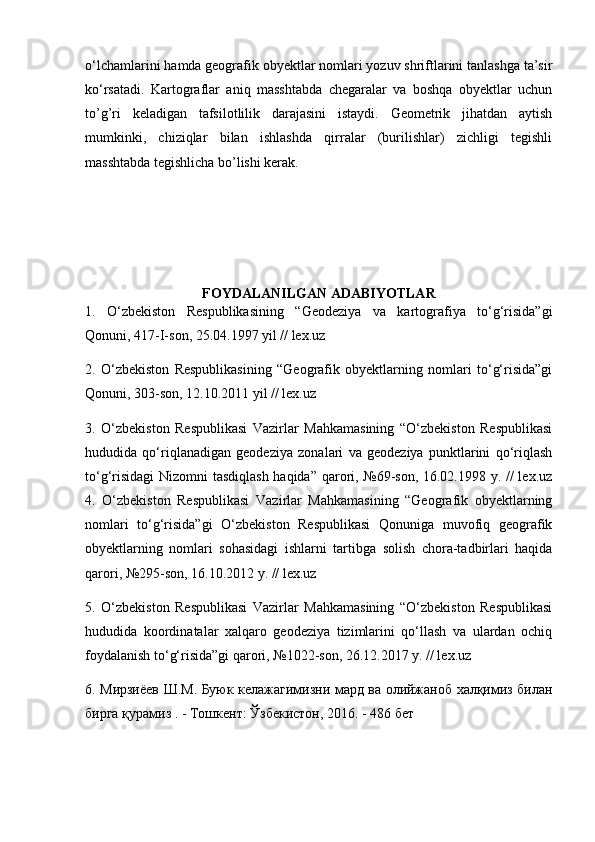 o‘lchamlarini hamda geografik obyektlar nomlari yozuv shriftlarini tanlashga ta’sir
ko‘rsatadi.   Kartograflar   aniq   masshtabda   chegaralar   va   boshqa   obyektlar   uchun
to’g’ri   keladigan   tafsilotlilik   darajasini   istaydi.   Geometrik   jihatdan   aytish
mumkinki,   chiziqlar   bilan   ishlashda   qirralar   (burilishlar)   zichligi   tegishli
masshtabda tegishlicha bo’lishi kerak.
FOYDALANILGAN ADABIYOTLAR
1.   O‘zbekiston   Respublikasining   “Geodeziya   va   kartografiya   to‘g‘risida”gi
Qonuni, 417-I-son, 25.04.1997 yil // lex.uz 
2.   O‘zbekiston   Respublikasining   “Geografik   obyektlarning   nomlari   to‘g‘risida”gi
Qonuni, 303-son, 12.10.2011 yil // lex.uz 
3.   O‘zbekiston   Respublikasi   Vazirlar   Mahkamasining   “O‘zbekiston   Respublikasi
hududida   qo‘riqlanadigan   geodeziya   zonalari   va   geodeziya   punktlarini   qo‘riqlash
to‘g‘risidagi  Nizomni tasdiqlash haqida” qarori, №69-son, 16.02.1998 y. // lex.uz
4.   O‘zbekiston   Respublikasi   Vazirlar   Mahkamasining   “Geografik   obyektlarning
nomlari   to‘g‘risida”gi   O‘zbekiston   Respublikasi   Qonuniga   muvofiq   geografik
obyektlarning   nomlari   sohasidagi   ishlarni   tartibga   solish   chora-tadbirlari   haqida
qarori, №295-son, 16.10.2012 y. // lex.uz 
5.   O‘zbekiston   Respublikasi   Vazirlar   Mahkamasining   “O‘zbekiston   Respublikasi
hududida   koordinatalar   xalqaro   geodeziya   tizimlarini   qo‘llash   va   ulardan   ochiq
foydalanish to‘g‘risida”gi qarori, №1022-son, 26.12.2017 y. // lex.uz 
6.   Мирзиёев   Ш . М .   Буюк   келажагимизни   мард   ва   олийжаноб   халқимиз   билан
бирга   қурамиз  . -  Тошкент :  Ўзбекистон , 2016. - 486  бет 