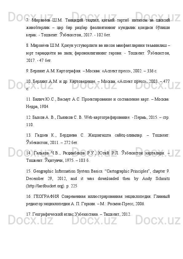7.   Мирзиёев   Ш . М .   Танқидий   таҳлил ,   қатъий   тартиб   интизом   ва   шахсий
жавобгарлик   –   ҳар   бир   раҳбар   фаолиятининг   кундалик   қоидаси   бўлиши
керак . -  Тошкент :  Ўзбекистон , 2017. - 102  бет . 
8.  Мирзиёев   Ш . М .  Қонун   устуворлиги   ва   инсон   манфаатларини   таъминлаш  –
юрт   тараққиёти   ва   халқ   фаровонлигининг   гарови .   -   Тошкент :   Ўзбекистон ,
2017. - 47  бет . 
9. Берлянт А.М. Картография. – Москва: «Аспект пресс», 2002. – 336 с. 
10. Берлянт А.М. и др. Картоведение. – Москва: «Аспект пресс», 2003. – 477
с. 
11. Билич Ю.С., Васмут А.С. Проектирование и составление карт. – Москва:
Недра, 1984. 
12. Быков А. В., Пьянков С. В. Web-картографирование. - Пермь, 2015. – стр.
110. 
13.   Гадоев   К.,   Бердиева   С.   Жаҳонгашта   сайёҳ-олимлар.   –   Тошкент:
Ўзбекистон, 2011. – 272 бет. 
14.   Гальков   Ч.В.,   Раҳимбеков   Р.У.,   Югай   Р.Л.   Ўзбекистон   карталари.   –
Тошкент: Ўқитувчи, 1975. – 103 б. 
15.  Geographic  Information  System   Basics.   “Cartographic   Principles”,   chapter   9.
December   29,   2012,   and   it   was   downloaded   then   by   Andy   Schmitz
(http://lardbucket.org). p. 225 
16.   ГЕОГРАФИЯ   Современная   иллюстрированная   энциклопедия.   Главный
редактор энциклопедии А. П. Горкин. – М.: Росмэн-Пресс, 2006. 
17. Географический атлас Узбекистана. – Ташкент, 2012.  