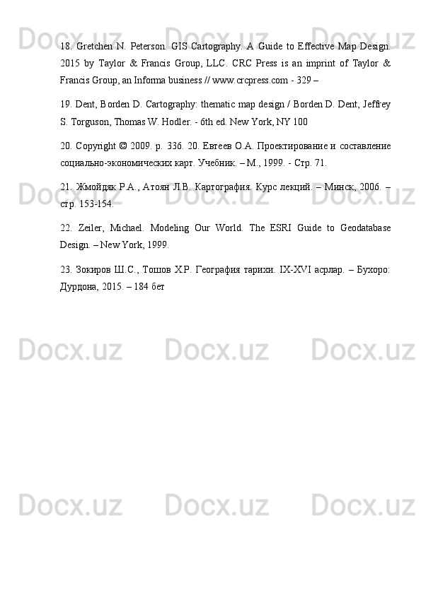 18.   Gretchen   N .   Peterson .   GIS   Cartography.   A   Guide   to   Effective   Map   Design.
2015   by   Taylor   &   Francis   Group,   LLC.   CRC   Press   is   an   imprint   of   Taylor   &
Francis Group, an Informa business // www.crcpress.com - 329 – 
19. Dent, Borden D. Cartography: thematic map design / Borden D. Dent, Jeffrey
S. Torguson, Thomas W. Hodler. - 6th ed.  New York, NY 100
20. Copyright © 2009. p. 336. 20. Евтеев О.А. Проектирование и составление
социально-экономических карт. Учебник. – М., 1999. - Стр. 71. 
21.   Жмойдяк   Р.А.,   Атоян   Л.В.   Картография.   Курс   лекций.   –   Минск,   2006.   –
c тр. 153-154. 
22.   Zeiler ,   Michael .   Modeling   Our   World.   The   ESRI   Guide   to   Geodatabase
Design. – New York, 1999. 
23.   Зокиров   Ш.С.,   Тошов   Х.Р.   География   тарихи.   IX-XVI   асрлар.   –   Бухоро:
Дурдона, 2015. – 184 бет 