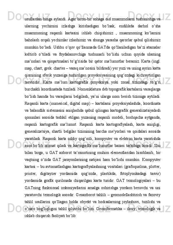 usullardan biriga aylandi. Agar biron-bir sohaga oid muammolarni tushunishga va
ularning   yechimini   izlashga   kirishadigan   bo lsak,   endilikda   darhol   o shaʻ ʻ
muammoning   raqamli   kartasini   ishlab   chiqishimiz   ,   muammoning   ko lamini	
ʻ
baholash  orqali  yechimlar  izlashimiz   va shunga  yarasha  qarorlar   qabul   qilishimiz
mumkin bo ladi. Ushbu o quv qo llanmada GATda qo llaniladigan ba‘zi atamalar	
ʻ ʻ ʻ ʻ
keltirib   o tiladi   va   foydalanuvchiga   tushunarli   bo lishi   uchun   quyida   ularning
ʻ ʻ
ma‘nolari   va qisqartmalari  to g risida  bir  qator  ma‘lumotlar   beramiz. Karta  (ingl.	
ʻ ʻ
map, chart; grek. chartes – varaq ma‘nosini bildiradi) yer yuzi va uning ayrim katta
qismining sferik  yuzasiga  tushirilgan  proyeksiyasining   qog ozdagi  kichraytirilgan	
ʻ
tasviridir.   Karta   ma‘lum   kartografik   proyeksiya   yoki   zonal   tizimdagi   to g ri	
ʻ ʻ
burchakli koordinatada tuziladi. Nomenklatura deb topografik kartalarni varaqlarga
bo lish   hamda   bu   varaqlarni   belgilash,   ya‘ni   ularga   nom   berish   tizimiga   aytiladi.	
ʻ
Raqamli   karta   (numerical,   digital   map)   –   kartalarni   proyeksiyalashda,   koordinata
va balandlik sistemasini  aniqlashda  qabul  qilingan kartografik generalizatsiyalash
qonunlari   asosida   tashkil   etilgan   yuzaning   raqamli   modeli,   boshqacha   aytganda,
raqamli   kartografik   ma‘lumot.   Raqamli   karta   kartografiyalash,   karta   aniqligi,
generalizatsiya,   shartli   belgilar   tizimining   barcha   me‘yorlari   va   qoidalari   asosida
yaratiladi.   Raqamli   karta   oddiy   qog ozli,   kompyuter   va   elektron   karta   yaratishda	
ʻ
asos   bo lib   xizmat   qiladi   va   kartografik   ma‘lumotlar   bazasi   tarkibiga   kiradi.   Shu	
ʻ
bilan   birga,   u   GAT   axborot   ta‘minotining   muhim   elementlaridan   hisoblanib,   bir
vaqtning   o zida   GAT   jarayonlarining   natijasi   ham   bo lishi   mumkin.   Kompyuter	
ʻ ʻ
kartasi  – bu avtomatlashgan kartografiyalashning vositalari (grafoqurilma, plotter,
printer,   digitayzer   yordamida   qog ozda,   plastikda,   fotoplyonkadagi   tasvir)	
ʻ
yordamida   grafik   qurilmada   chiqarilgan   karta   turidir.   GAT   texnologiyalari   –   bu
GATning   funksional   imkoniyatlarini   amalga   oshirishga   yordam   beruvchi   va   uni
yaratuvchi texnologik asosdir. Geoaxborot tahlili – geomodellashtirish va fazoviy
tahlil   usullarini   qo llagan   holda   obyekt   va   hodisalarning   joylashuvi,   tuzilishi   va	
ʻ
o zaro  bog liqligini  tahlil   qiluvchi  bo lim.  	
ʻ ʻ ʻ Geoinformatika  – ilmiy, texnologik  va
ishlab chiqarish faoliyati bo lib:	
ʻ 