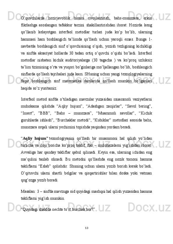 O’quvchilarda   hozirjavoblik   hissini   rivojlantirish,   bahs-munozara,   erkin
fikrlashga   asoslangan   tafakkur   tarzini   shakillantirishdan   iborat.   Hozirda   keng
qo’llanib   kelayotgan   interfaol   metodlar   turlari   juda   ko’p   bo’lib,   ularning
hammasi   ham   boshlangich   ta’limda   qo’llash   uchun   yaroqli   emas.   Bunga   1-
navbatda   boshlangich   sinf   o’quvchisining   o’qish,   yozish   tezligining   kichikligi
va   sinfda   aksariyat   hollarda   30   tadan   ortiq   o’quvchi   o’qishi   bo’ladi.   Interfaol
metodlar   nisbatan   kichik   auditoriyalarga   (30   tagacha   )   va   ko’proq   uzluksiz
ta’lim tizimining o’rta va yuqori bo’ginlariga mo’ljallangan bo’lib, boshlangich
sinflarda qo’llash tajribalari juda kam. SHuning uchun yangi texnologiyalarning
faqat   boshlangich   sinf   matematika   darslarida   qo’llash   mumkin   bo’lganlari
haqida so’z yuritamiz.
Interfaol   metod   sinfda   o’tiladigan   mavzular   yuzasidan   muammoli   vaziyatlarni
muhokama   qilishda   “Aqliy   hujum”,   “Adashgan   zanjirlar”,   “Savol   bering”,
“Insert”,   ”BBB”,   “Bahs   –   munozara”,   “Muammoli   savollar”,   “Kichik
guruhlarda   ishlash”,   “Burchaklar   metodi“,   “Kubiklar”   metodlari   asosida   bahs,
munozara orqali ularni yechimini topishda yaqindan yordam beradi.
“ Aqliy   hujum”   texnologiyasini   qo’llash   bir   muammoni   hal   qilish   yo’lidan
turlicha   va   iloji   boricha   ko’proq   taklif,   fikr   –   mulohazalarni   yig’ishdan   iborat.
Avvaliga   har   qanday   takliflar   qabul   qilinadi.   Keyin   esa,   ularning   ichidan   eng
ma’qulini   tanlab   olinadi.   Bu   metodni   qo’llashda   eng   nozik   tomoni   hamma
takliflarni   “Eslab”  qolishdir.  Shuning  uchun  ularni   yozib  borish   kerak   bo’ladi.
O’qituvchi   ularni   shartli   belgilar   va   qisqartirishlar   bilan   doska   yoki   vatman
qog’ozga yozib boradi.
Masalan: 3 – sinfda mavzuga oid quyidagi mashqni hal qilish yuzasidan hamma
takliflarni yig’ish mumkin.
“Quyidagi shaklda nechta to’rt burchak bor?”
13