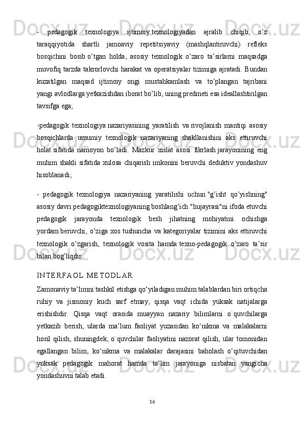 -   pedagogik   texnologiya   ijtimoiy   texnologiyadan   ajralib   chiqib ,   o’z
taraqqiyotida   shartli   jamoaviy   repetitsiyaviy   (mashqlantiruvchi)   refleks
bosqichini   bosib   o’tgan   holda,   asosiy   texnologik   o’zaro   ta’sirlarni   maqsadga
muvofiq  tarzda  takrorlovchi   harakat  va  operatsiyalar   tizimiga  ajratadi. Bundan
kuzatilgan   maqsad   ijtimoiy   ongi   mustahkamlash   va   to’plangan   tajribani
yangi   avlodlarga yetkazishdan iborat bo’lib, uning predmeti esa ideallashtirilgan
tavsifga ega;
-pedagogik   texnologiya   nazariyasining   yaratilish   va   rivojlanish   mantiqi   asosiy
bosqichlarda   umumiy   texnologik   nazariyaning   shakllanishini   aks   ettiruvchi
holat   sifatida   namoyon   bo’ladi.   Mazkur   xislat   asosi   fikrlash   jarayonining   eng
muhim  shakli  sifatida  xulosa  chiqarish  imkonini   beruvchi  deduktiv  yondashuv
hisoblanadi;
-   pedagogik   texnologiya   nazariyaning   yaratilishi   uchun   "g’isht   qo’yishning"
asosiy davri pedagogiktexnologiyaning   boshlang’ich "hujayrasi"ni ifoda etuvchi
pedagogik   jarayonda   texnologik   besh   jihatning   mohiyatini   ochishga
yordam   beruvchi, o’ziga xos  tushuncha   va kategoriyalar  tizimini   aks   ettiruvchi
texnologik   o’zgarish,   texnologik   vosita   hamda   texno-pedagogik   o’zaro   ta’sir
bilan bog’liqdir.
I N T E R F A O L   M E T O D L A R
Zamonaviy ta’limni tashkil etishga qo‘yiladigan muhim talablardan biri ortiqcha
ruhiy   va   jismoniy   kuch   sarf   etmay,   qisqa   vaqt   ichida   yuksak   natijalarga
erishishdir.   Qisqa   vaqt   orasida   muayyan   nazariy   bilimlarni   o`quvchilarga
yetkazib   berish,   ularda   ma’lum   faoliyat   yuzasidan   ko‘nikma   va   malakalarni
hosil   qilish,   shuningdek,   o`quvchilar   faoliyatini   nazorat   qilish,   ular   tomonidan
egallangan   bilim,   ko‘nikma   va   malakalar   darajasini   baholash   o‘qituvchidan
yuksak   pedagogik   mahorat   hamda   ta’lim   jarayoniga   nisbatan   yangicha
yondashuvni talab etadi.
16