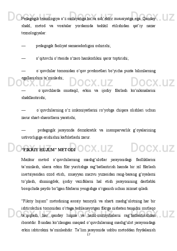 Pedagogik texnologiya o‘z mohiyatiga ko‘ra sub’ektiv xususiyatga ega. Qanday
shakl,   metod   va   vositalar   yordamida   tashkil   etilishidan   qat’iy   nazar
texnologiyalar:
—                    pedagogik faoliyat samaradorligini oshirishi;
—                    o‘qituvchi o‘rtasida o‘zaro hamkorlikni qaror toptirishi;
—                     o`quvchilar  tomonidan  o‘quv  predmetlari  bo‘yicha  puxta bilimlarning
egallanishini ta’minlashi;
—                     o`quvchlarda   mustaqil,   erkin   va   ijodiy   fikrlash   ko‘nikmalarini
shakllantirishi;
—                     o`quvchilarning   o‘z   imkoniyatlarini   ro‘yobga   chiqara   olishlari   uchun
zarur shart-sharoitlarni yaratishi;
—                     pedagogik   jarayonda   demokratik   va   insonparvarlik   g‘oyalarining
ustivorligiga erishishni kafolatlashi zarur.
“FIKRIY HUJUM” METODI
Mazkur   metod   o‘quvchilarning   mashg‘ulotlar   jarayonidagi   faolliklarini
ta’minlash,   ularni   erkin   fikr   yuritishga   rag‘batlantirish   hamda   bir   xil   fikrlash
inertsiyasidan   ozod   etish,     muayyan   mazvu   yuzasidan   rang-barang   g‘oyalarni
to‘plash,   shuningdek,   ijodiy   vazifalarni   hal   etish   jarayonining   dastlabki
bosqichida paydo bo‘lgan fikrlarni yengishga o‘rganish uchun xizmat qiladi.
“Fikriy   hujum”   metodining   asosiy   tamoyili   va   sharti   mashg‘ulotning   har   bir
ishtirokchisi tomonidan o‘rtaga tashlanayotgan fikrga nisbatan tanqidni mutlaqo
ta’qiqlash,   har   qanday   luqma   va   hazil-mutoyibalarni   rag‘batlantirishdan
iboratdir. Bundan ko‘zlangan maqsad o‘quvchilarning mashg‘ulot jarayonidagi
erkin   ishtirokini   ta’minlashdir.  Ta’lim   jarayonida   ushbu   metoddan   foydalanish
17