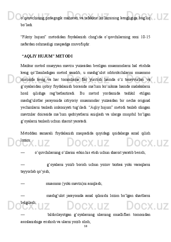 o‘qituvchining pedagogik mahorati va tafakkur ko‘lamining kengligiga bog‘liq
bo‘ladi.
“Fikriy   hujum”   metodidan   foydalanish   chog‘ida   o‘quvchilarning   soni   10-15
nafardan oshmasligi maqsadga muvofiqdir.
 “AQLIY HUJUM” METODI
Mazkur   metod   muayyan   mavzu   yuzasidan   berilgan   muammolarni   hal   etishda
keng   qo‘llaniladigan   metod   sanalib,   u   mashg‘ulot   ishtirokchilarini   muammo
xususida   keng   va   har   tomonlama   fikr   yuritish   hamda   o‘z   tasavvurlari   va
g‘oyalaridan ijobiy foydalanish borasida  ma’lum  ko‘nikma hamda malakalarni
hosil   qilishga   rag‘batlantiradi.   Bu   metod   yordamida   tashkil   etilgan
mashg‘ulotlar   jarayonida   ixtiyoriy   muammolar   yuzasidan   bir   necha   original
yechimlarni tanlash imkoniyati tug‘iladi. “Aqliy hujum” metodi tanlab olingan
mavzular   doirasida   ma’lum   qadriyatlarni   aniqlash   va   ularga   muqobil   bo‘lgan
g‘oyalarni tanlash uchun sharoit yaratadi.
Metoddan   samarali   foydalanish   maqsadida   quyidagi   qoidalarga   amal   qilish
lozim:
—                    o‘quvchilarning o‘zlarini erkin his etish uchun sharoit yaratib berish;
—                                           g‘oyalarni   yozib   borish   uchun   yozuv   taxtasi   yoki   varaqlarni
tayyorlab qo‘yish;
—                                          muammo (yoki mavzu)ni aniqlash;
—                                           mashg‘ulot   jarayonida   amal   qilinishi   lozim   bo‘lgan   shartlarni
belgilash;
—                                           bildirilayotgan   g‘oyalarning   ularning   mualliflari   tomonidan
asoslanishiga erishish va ularni yozib olish;
18