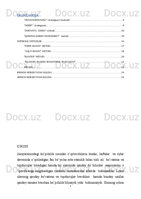 MUNDARIJA
“VEN DIAGRAMMASI” strategiyasi (metodi) ................................................................................ 8
“INSERT” strategiyasi ................................................................................................................... 8
“ZAKOVATLI    ZUKKO” metodi .................................................................................................... 10
“QARAMA-QARSHI MUNOSABAT”    metodi ............................................................................... 10
INTERFAOL METODLAR ........................................................................................................................ 16
“FIKRIY HUJUM” METODI .......................................................................................................... 17
 “AQLIY HUJUM” METODI .......................................................................................................... 18
“KLASTER” METODI ................................................................................................................... 20
 “BILAMAN. BILISHNI XOHLAYMAN. BILIB OLDIM” .................................................................... 21
METODI ..................................................................................................................................... 21
BIRINCHI BOB BO’YICHA XULOSA ......................................................................................................... 24
IKKINCHI BOB BO’YICHA XULOSA ......................................................................................................... 43
KIRISH
Jamiyatimizdagi   ko‘pchilik   insonlar   o‘qituvchilarni   kunlar,   haftalar     va   oylar
davomida   o‘qitiladigan   fan   bo‘yicha   asta-sekinlik   bilan   turli   xil     ko‘rsatma   va
topshiriqlar   beradigan   hamda   bir   maromda   qanday   dir   bilimlar     majmuasini   o
‘quvchi!arga singdiradigan zerikarli mutaxassislar  sifatida   tushunadilar. Lekin
ularning   qanday   ko‘rsatma   va   topshiriqlar   berishlari     hamda   bunday   usullar
qanday samara berishini ko‘pchilik bilmaydi yoki  tushunmaydi. Shuning uchun
2 