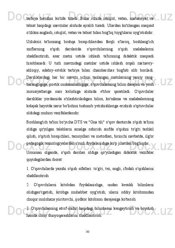 tarbiya   berishni   ko'zda   tutadi.   Bular   ichida   istiqlol,   vatan,   ma'naviyat   va
tabiat   haqidagi   mavzular   alohida   ajralib   turadi.   Ulardan   ko'zlangan   maqsad
o'zlikni anglash, istiqlol, vatan va tabiat bilan bog'liq tuyg'ularni uyg'otishdir.
Uzluksiz   ta'limning   boshqa   bosqichlaridan   farqli   o'laroq,   boshlang'ich
sinflarning   o'qish   darslarida   o'quvchilarning   o'qish   malakalarini
shakllantirish,   asar   matni   ustida   ishlash   ta'limning   didaktik   maqsadi
hisoblanadi.   U   turli   mavzudagi   matnlar   ustida   ishlash   orqali   ma'naviy-
ahloqiy,   adabiy-estelik   tarbiya   bilan   chambarchas   bog'lab   olib   boriladi.
Darsliklardagi   har   bir   mavzu   uchun   tanlangan   matnlarning   janriy   rang-
barangligiga, poetik mukammalligiga, o'quvchilarning bilim darajasi va yosh
xususiyatlariga   mos   kelishiga   alohida   e'tibor   qaratiladi.   O'quvchilar
darsliklar   yordamida   o'zlashtiriladigan   bilim,   ko'nikma   va   malakalarining
kelajak hayotda zarur bo'lishini tushunib yetishishlariga erishish o'qituvchilar
oldidagi muhim vazifalardandir.
Boshlang'ich ta'lim bo'yicha DTS va "Ona tili" o'quv dasturida o'qish ta'limi
oldiga   qo'yilgan   talablarni   amalga   oshirish   sinfda   o'qishni   to'g'ri   tashkil
qilish, o'qitish bosqichlari, tamoyillari va metodlari, birinchi navbatda, ilg'or
pedagogik texnologiyalardan o'rinli foydalanishga ko'p jihatdan bog'liqdir.
Umuman   olganda,   o'qish   darslari   oldiga   qo'yiladigan   didaktik   vazifalar
quyidagilardan iborat:
1. O'quvchilarda yaxshi o'qish sifatlari: to'g'ri, tez, ongli, ifodali o'qishlarini
shakllantirish.
2.   O'quvchilarni   kitobdan   foydalanishga,   undan   kerakli   bilimlarni
olishgao'rgatish,   kitobga   muhabbat   uyg'otish;   ularni   oddiy   kitobxondan
chuqur mulohaza yiirituvchi, ijodkor kitobxon darajasiga ko'tarish.
3. O'quvchilarning atrof-muhit  haqidagi  bilimlarini kengaytirish va boyitish
hamda ilmiy dunyoqarashlarini shakllantirish.
30