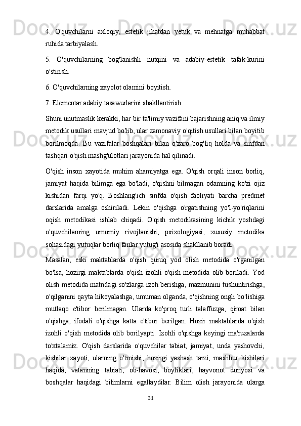 4.   O'quvchilarni   axloqiy,   estetik   jihatdan   yetuk   va   mehnatga   muhabbat
ruhida tarbiyalash.
5.   O'quvchilarning   bog'lanishli   nutqini   va   adabiy-estetik   tafak-kurini
o'stirish.
6. O'quvchilarning xayolot olamini boyitish.
7. Elementar adabiy tasawurlarini shakllantirish.
Shuni unutmaslik kerakki, har bir ta'limiy vazifani bajarishning aniq va ilmiy
metodik usullari mavjud bo'lib, ular zamonaviy o'qitish usullari bilan boyitib
borilmoqda.   Bu   vazifalar   boshqalari   bilan   o'zaro   bog'Iiq   holda   va   sinfdan
tashqari o'qish mashg'ulotlari jarayonida hal qilinadi.
O'qish   inson   xayotida   muhim   ahamiyatga   ega.   O'qish   orqali   inson   borliq,
jamiyat   haqida   bilimga   ega   bo'ladi,   o'qishni   bilmagan   odamning   ko'zi   ojiz
kishidan   farqi   yo'q.   Boshlang'ich   sinfda   o'qish   faoliyati   barcha   predmet
darslarida   amalga   oshiriladi.   Lekin   o'qishga   o'rgatishning   yo'l-yo'riqlarini
oqish   metodikasi   ishlab   chiqadi.   O'qish   metodikasining   kichik   yoshdagi
o'quvchilarning   umumiy   rivojlanishi,   psixologiyasi,   xususiy   metodika
sohasidagi yutuqlar borliq fanlar yutug'i asosida shakllanib boradi.
Masalan,   eski   maktablarda   o'qish   quruq   yod   olish   metodida   o'rganilgan
bo'lsa,   hozirgi   maktablarda   o'qish   izohli   o'qish   metodida   olib   boriladi.   Yod
olish metodida matndagi so'zlarga izoh berishga, mazmunini tushuntirishga,
o'qilganini qayta hikoyalashga, umuman olganda, o'qishning ongli bo'lishiga
mutlaqo   e'tibor   berilmagan.   Ularda   ko'proq   turli   talaffuzga,   qiroat   bilan
o'qishga,   ifodali   o'qishga   katta   e'tibor   berilgan.   Hozir   maktablarda   o'qish
izohli   o'qish   metodida   olib   borilyapti.   Izohli   o'qishga   keyingi   ma'ruzalarda
to'xtalamiz.   O'qish   darslarida   o'quvchilar   tabiat,   jamiyat,   unda   yashovchi,
kishilar   xayoti,   ularning   o'tmishi,   hozirgi   yashash   tarzi,   mashhur   kishilari
haqida,   vatanning   tabiati,   ob-havosi,   boyliklari,   hayvonot   dunyosi   va
boshqalar   haqidagi   bilimlarni   egallaydilar.   Bilim   olish   jarayonida   ularga
31 