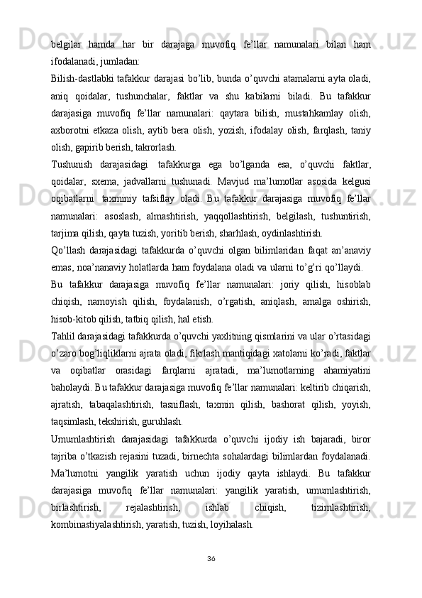 belgilar   hamda   har   bir   darajaga   muvofiq   fe’llar   namunalari   bilan   ham
ifodalanadi, jumladan:
Bilish-dastlabki  tafakkur darajasi bo’lib, bunda o’quvchi atamalarni ayta oladi,
aniq   qoidalar,   tushunchalar,   faktlar   va   shu   kabilarni   biladi.   Bu   tafakkur
darajasiga   muvofiq   fe’llar   namunalari:   qaytara   bilish,   mustahkamlay   olish,
axborotni   etkaza   olish,   aytib   bera   olish,   yozish,   ifodalay   olish,   farqlash,   taniy
olish, gapirib berish, takrorlash.
Tushunish   darajasidagi     tafakkurga   ega   bo’lganda   esa,   o’quvchi   faktlar,
qoidalar,   sxema,   jadvallarni   tushunadi.   Mavjud   ma’lumotlar   asosida   kelgusi
oqibatlarni     taxminiy   tafsiflay   oladi.   Bu   tafakkur   darajasiga   muvofiq   fe’llar
namunalari:   asoslash,   almashtirish,   yaqqollashtirish,   belgilash,   tushuntirish,
tarjima qilish, qayta tuzish, yoritib berish, sharhlash, oydinlashtirish.
Qo’llash   darajasidagi   tafakkurda   o’quvchi   olgan   bilimlaridan   faqat   an’anaviy
emas, noa’nanaviy holatlarda ham foydalana oladi va ularni to’g’ri qo’llaydi.      
Bu   tafakkur   darajasiga   muvofiq   fe’llar   namunalari:   joriy   qilish,   hisoblab
chiqish,   namoyish   qilish,   foydalanish,   o’rgatish,   aniqlash,   amalga   oshirish,
hisob-kitob qilish, tatbiq qilish, hal etish.
Tahlil darajasidagi tafakkurda o’quvchi yaxlitning qismlarini va ular o’rtasidagi
o’zaro bog’liqliklarni ajrata oladi, fikrlash mantiqidagi xatolarni ko’radi, faktlar
va   oqibatlar   orasidagi   farqlarni   ajratadi,   ma’lumotlarning   ahamiyatini
baholaydi. Bu tafakkur darajasiga muvofiq fe’llar namunalari: keltirib chiqarish,
ajratish,   tabaqalashtirish,   tasniflash,   taxmin   qilish,   bashorat   qilish,   yoyish,
taqsimlash, tekshirish, guruhlash.
Umumlashtirish   darajasidagi   tafakkurda   o’quvchi   ijodiy   ish   bajaradi,   biror
tajriba o’tkazish  rejasini  tuzadi, birnechta sohalardagi  bilimlardan foydalanadi.
Ma’lumotni   yangilik   yaratish   uchun   ijodiy   qayta   ishlaydi.   Bu   tafakkur
darajasiga   muvofiq   fe’llar   namunalari:   yangilik   yaratish,   umumlashtirish,
birlashtirish,   rejalashtirish,   ishlab   chiqish,   tizimlashtirish,
kombinastiyalashtirish, yaratish, tuzish, loyihalash.
36
