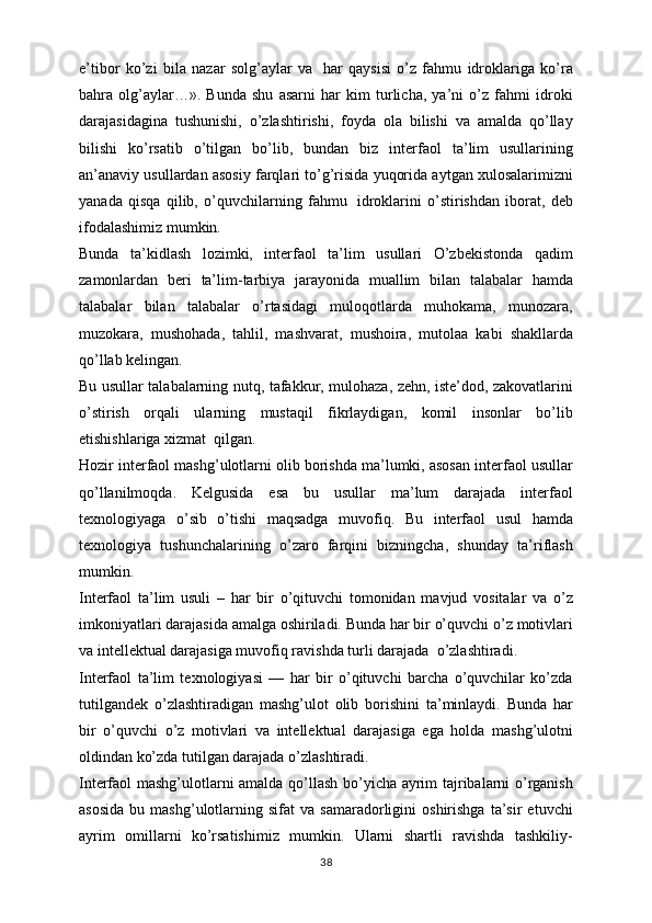 e’tibor   ko’zi   bila   nazar   solg’aylar   va     har   qaysisi   o’z   fahmu   idroklariga   ko’ra
bahra   olg’aylar…».   Bunda   shu   asarni   har   kim   turlicha,   ya’ni   o’z   fahmi   idroki
darajasidagina   tushunishi,   o’zlashtirishi,   foyda   ola   bilishi   va   amalda   qo’llay
bilishi   ko’rsatib   o’tilgan   bo’lib,   bundan   biz   interfaol   ta’lim   usullarining
an’anaviy usullardan asosiy farqlari to’g’risida yuqorida aytgan xulosalarimizni
yanada   qisqa   qilib,   o’quvchilarning   fahmu     idroklarini   o’stirishdan   iborat,   deb
ifodalashimiz mumkin.
Bunda   ta’kidlash   lozimki,   interfaol   ta’lim   usullari   O’zbekistonda   qadim
zamonlardan   beri   ta’lim-tarbiya   jarayonida   muallim   bilan   talabalar   hamda
talabalar   bilan   talabalar   o’rtasidagi   muloqotlarda   muhokama,   munozara,
muzokara,   mushohada,   tahlil,   mashvarat,   mushoira,   mutolaa   kabi   shakllarda
qo’llab kelingan.
Bu usullar talabalarning nutq, tafakkur, mulohaza, zehn, iste’dod, zakovatlarini
o’stirish   orqali   ularning   mustaqil   fikrlaydigan,   komil   insonlar   bo’lib
etishishlariga xizmat    qilgan.
Hozir interfaol mashg’ulotlarni olib borishda ma’lumki, asosan interfaol usullar
qo’llanilmoqda.   Kelgusida   esa   bu   usullar   ma’lum   darajada   interfaol
texnologiyaga   o’sib   o’tishi   maqsadga   muvofiq.   Bu   interfaol   usul   hamda
texnologiya   tushunchalarining   o’zaro   farqini   bizningcha,   shunday   ta’riflash
mumkin.
Interfaol   ta’lim   usuli   –   har   bir   o’qituvchi   tomonidan   mavjud   vositalar   va   o’z
imkoniyatlari darajasida amalga oshiriladi. Bunda har bir o’quvchi o’z motivlari
va intellektual darajasiga muvofiq ravishda turli darajada    o’zlashtiradi.
Interfaol   ta’lim   texnologiyasi   —   har   bir   o’qituvchi   barcha   o’quvchilar   ko’zda
tutilgandek   o’zlashtiradigan   mashg’ulot   olib   borishini   ta’minlaydi.   Bunda   har
bir   o’quvchi   o’z   motivlari   va   intellektual   darajasiga   ega   holda   mashg’ulotni
oldindan ko’zda tutilgan darajada o’zlashtiradi.
Interfaol mashg’ulotlarni amalda qo’llash bo’yicha ayrim tajribalarni o’rganish
asosida   bu  mashg’ulotlarning  sifat   va  samaradorligini   oshirishga   ta’sir   etuvchi
ayrim   omillarni   ko’rsatishimiz   mumkin.   Ularni   shartli   ravishda   tashkiliy-
38