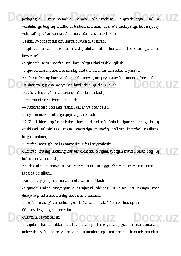 pedagogik,   ilmiy–metodik   hamda   o’qituvchiga,   o’quvchilarga,   ta’lim
vositalariga bog’liq omillar deb atash mumkin. Ular o’z mohiyatiga ko’ra ijobiy
yoki salbiy ta’sir ko’rsatishini nazarda tutishimiz lozim.
Tashkiliy-pedagogik omillarga quyidagilar kiradi:
-o’qituvchilardan   interfaol   mashg’ulotlar   olib   boruvchi   trenerlar   guruhini
tayyorlash;
-o’qituvchilarga interfaol usullarni o’rgatishni tashkil qilish;
-o’quv xonasida interfaol mashg’ulot uchun zarur sharoitlarni yaratish;
-ma’ruzachining hamda ishtirokchilarning ish joyi qulay bo’lishini ta’minlash;
-sanitariya-gigiena me’yorlari buzilishining oldini olish;
-xavfsizlik qoidalariga rioya qilishni ta’minlash;
-davomatni va intizomni saqlash;
— nazorat olib borishni tashkil qilish va boshqalar.
Ilmiy-metodik omillarga quyidagilar kiradi:
-DTS talablarining bajarilishini hamda darsdan ko’zda tutilgan maqsadga to’liq
erishishni   ta’minlash   uchun   maqsadga   muvofiq   bo’lgan   interfaol   usullarni
to’g’ri tanlash;
-interfaol mashg’ulot ishlanmasini sifatli tayyorlash;
-interfaol mashg’ulotning har bir elementi o’rganilayotgan mavzu bilan bog’liq
bo’lishini ta’minlash;
-mashg’ulotlar   mavzusi   va   mazmunini   so’nggi   ilmiy-nazariy   ma’lumotlar
asosida belgilash;
-zamonaviy yuqori samarali metodlarni qo’llash;
-o’quvchilarning   tayyorgarlik   darajasini   oldindan   aniqlash   va   shunga   mos
darajadagi interfaol mashg’ulotlarni o’tkazish;
-interfaol mashg’ulot uchun yetarlicha vaqt ajrata bilish va boshqalar.
O’qituvchiga tegishli omillar:
-mavzuni sayoz bilishi;
-nutqidagi   kamchiliklar:   talaffuz,   adabiy   til   me’yorlari,   grammatika   qoidalari,
notanish   yoki   xorijiy   so’zlar,   atamalarning   ma’nosini   tushuntirmasdan  
39