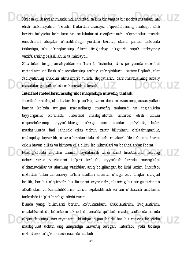 Xulosa qilib aytish mumkinki, interfaol ta’lim bir vaqtda bir nechta masalani hal
etish   imkoniyatini     beradi.   Bulardan   asosiysi-o’quvchilarning   muloqot   olib
borish   bo’yicha   ko’nikma   va   malakalarini   rivojlantiradi,   o’quvchilar   orasida
emostional   aloqalar   o’rnatilishiga   yordam   beradi,   ularni   jamoa   tarkibida
ishlashga,   o’z   o’rtoqlarining   fikrini   tinglashga   o’rgatish   orqali   tarbiyaviy
vazifalarning bajarilishini ta’minlaydi.
Shu   bilan   birga,   amaliyotdan   ma’lum   bo’lishicha,   dars   jarayonida   interfaol
metodlarni   qo’llash   o’quvchilarning   asabiy   zo’riqishlarini   bartaraf   qiladi,   ular
faoliyatining   shaklini   almashtirib   turish,   diqqatlarini   dars   mavzusining   asosiy
masalalariga    jalb qilish imkoniyatini beradi.
Interfaol metodlarni mashg’ulot maqsadiga muvofiq tanlash
Interfaol     mashg’ulot   turlari   ko’p  bo’lib,  ularni   dars   mavzusining   xususiyatlari
hamda   ko’zda   tutilgan   maqsadlarga   muvofiq   tanlanadi   va   tegishlicha
tayyorgarlik   ko’riladi.   Interfaol   mashg’ulotda   ishtirok   etish   uchun
o’quvchilarning   tayyorliklariga   o’ziga   xos   talablar   qo’yiladi,   bular
mashg’ulotda   faol   ishtirok   etish   uchun   zarur   bilimlarni   o’zlashtirganlik,
muloqotga   tayyorlik,   o’zaro   hamkorlikda   ishlash,   mustaqil   fikrlash,   o’z   fikrini
erkin bayon qilish va himoya qila olish    ko’nikmalari va boshqalardan iborat.
Mashg’ulotda   vaqtdan   unumli   foydalanish   zarur   shart   hisoblanadi.   Buning
uchun   zarur   vositalarni   to’g’ri   tanlash,   tayyorlash   hamda   mashg’ulot
o’tkazuvchilar   va   ularning   vazifalari   aniq   belgilangan   bo’lishi   lozim.   Interfaol
metodlar   bilan   an’anaviy   ta’lim   usullari   orasida   o’ziga   xos   farqlar   mavjud
bo’lib,   har   bir   o’qituvchi   bu   farqlarni   qiyoslashi,   ularning   bir-biriga   nisbatan
afzalliklari   va   kamchiliklarini   darsni   rejalashtirish   va   uni   o’tkazish   usullarini
tanlashda to’g’ri hisobga olishi zarur.
Bunda   yangi   bilimlarni   berish,   ko’nikmalarni   shakllantirish,   rivojlantirish,
mustahkamlash, bilimlarni takrorlash, amalda qo’llash mashg’ulotlarida hamda
o’quv   fanining   xususiyatlarini   hisobga   olgan   holda   har   bir   mavzu   bo’yicha
mashg’ulot   uchun   eng   maqsadga   muvofiq   bo’lgan     interfaol     yoki   boshqa
metodlarni to’g’ri tanlash nazarda tutiladi.
41