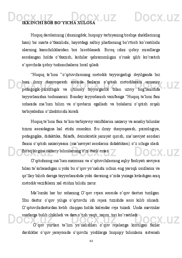 IKKINCHI BOB BO’YICHA XULOSA
Huquq darslarining (shuningdek, huquqiy tarbiyaning boshqa shakllarining
ham) bir marta o’tkazilishi, hayotdagi salbiy jihatlarning bo’rttirib ko’rsatilishi
ularning   kamchiliklaridan   biri   hisoblanadi.   Biroq   ishni   ijobiy   misollarga
asoslangan   holda   o’tkazish,   kishilar   qahramonligini   o’rnak   qilib   ko’rsatish
o’quvchida ijobiy tushunchalarni hosil qiladi
“Huquq   ta’limi   ”o‘qituvchisining   metodik   tayyorgarligi   deyilganda   biz
buni   ilmiy   dunyoqarash   asosida   fanlarni   o‘qitish   metodikasini   umumiy
pedagogik-psixologik   va   ijtimoiy   tayyorgarlik   bilan   uzviy   bog‘lanishda
tayyorlanishni tushunamiz. Bunday tayyorlanish vazifasiga “Huquq ta’limi fani
sohasida   ma’lum   bilim   va   o‘quvlarni   egallash   va   bolalarni   o‘qitish   orqali
tarbiyalashni o‘zlashtirishi kiradi
Huquq ta’limi fani ta’lim-tarbiyaviy vazifalarini nazariy va amaliy bilimlar
tizimi   asosidagina   hal   etishi   mumkin.   Bu   ilmiy   dunyoqarash,   psixologiya,
pedagogika,   didaktika,   falsafa,   demokratik   jamiyat   qurish,   ma’naviyat   asoslari
fanini o‘qitish nazariyasini (ma’naviyat asoslarini didaktikasi) o‘z ichiga oladi.
Biroq birgina nazariy bilimlarning o‘zi etarli emas. 
O‘qitishning ma’lum mazmuni va o‘qituvchilarning aqliy faoliyati saviyasi
bilan ta’sirlanadigan u yoki bu o‘quv yo‘nalishi uchun eng yaroqli usullarini va
qo‘llay bilish darsga tayyorlanishda yoki darsning o‘zida yuzaga keladigan aniq
metodik vazifalarni xal etishni bilishi zarur.
Ma’lumki   har   bir   sohaning   O’quv   rejasi   asosida   o’quv   dasturi   tuzilgan.
Shu   dastur   o’quv   yiliga   o’qituvchi   ish   rejasi   tuzishda   asos   kilib   olinadi.
O’qituvchidasturdan   kelib   chiqqan   holda   kalendar   reja   tuzadi.   Unda   mavzular
soatlarga bulib chikiladi va dars o’tish vaqti, xajmi, turi ko’rsatiladi.
O‘ quv   yurtlari   ta’lim   yo‘nalishlari   o‘quv   rejalariga   kiritilgan   fanlar
darsliklar   o‘quv   jarayonida   o‘quvchi   yoshlarga   huquqiy   bilimlarni   sistemali
43