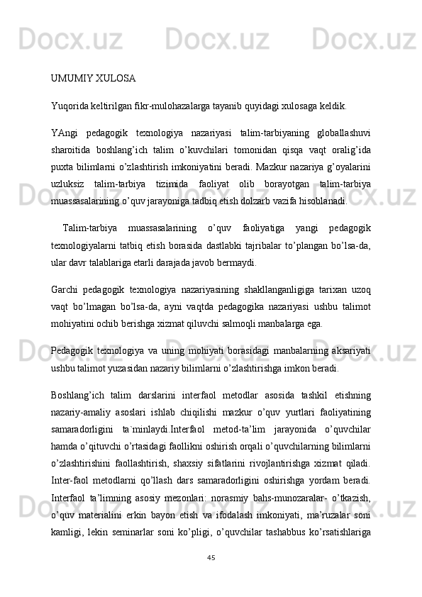 UMUMIY XULOSA
Yuqorida keltirilgan fikr-mulohazalarga tayanib quyidagi xulosaga keldik. 
YAngi   pedagogik   texnologiya   nazariyasi   talim-tarbiyaning   globallashuvi
sharoitida   boshlang’ich   talim   o’kuvchilari   tomonidan   qisqa   vaqt   oralig’ida
puxta bilimlarni o’zlashtirish imkoniyatini beradi. Mazkur  nazariya g’oyalarini
uzluksiz   talim-tarbiya   tizimida   faoliyat   olib   borayotgan   talim-tarbiya
muassasalarining o’quv jarayoniga tadbiq etish dolzarb vazifa hisoblanadi.
  Talim-tarbiya   muassasalarining   o’quv   faoliyatiga   yangi   pedagogik
texnologiyalarni   tatbiq   etish   borasida   dastlabki   tajribalar   to’plangan   bo’lsa-da,
ular davr talablariga etarli darajada javob bermaydi.
Garchi   pedagogik   texnologiya   nazariyasining   shakllanganligiga   tarixan   uzoq
vaqt   bo’lmagan   bo’lsa-da,   ayni   vaqtda   pedagogika   nazariyasi   ushbu   talimot
mohiyatini ochib berishga xizmat qiluvchi salmoqli manbalarga ega.
Pedagogik   texnologiya   va   uning   mohiyati   borasidagi   manbalarning   aksariyati
ushbu talimot yuzasidan nazariy bilimlarni o’zlashtirishga imkon beradi.
Boshlang’ich   talim   darslarini   interfaol   metodlar   asosida   tashkil   etishning
nazariy-amaliy   asoslari   ishlab   chiqilishi   mazkur   o’quv   yurtlari   faoliyatining
samaradorligini   ta`minlaydi.Interfaol   metod-ta’lim   jarayonida   o’quvchilar
hamda o’qituvchi o’rtasidagi faollikni oshirish orqali o’quvchilarning bilimlarni
o’zlashtirishini   faollashtirish,   shaxsiy   sifatlarini   rivojlantirishga   xizmat   qiladi.
Inter-faol   metodlarni   qo’llash   dars   samaradorligini   oshirishga   yordam   beradi.
Interfaol   ta’limning   asosiy   mezonlari:   norasmiy   bahs-munozaralar-   o’tkazish,
o’quv   materialini   erkin   bayon   etish   va   ifodalash   imkoniyati,   ma’ruzalar   soni
kamligi,   lekin   seminarlar   soni   ko’pligi,   o’quvchilar   tashabbus   ko’rsatishlariga
45