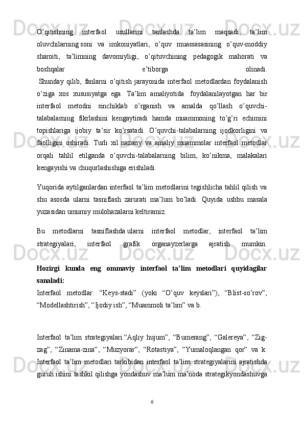 O’qitishning   interfaol   usullarini   tanlashda   ta’lim   maqsadi,   ta’lim
oluvchilarning   soni   va   imkoniyatlari ,   o’quv   muassasasining   o’quv-moddiy
sharoiti,   ta’limning   davomiyligi,   o’qituvchining   pedagogik   mahorati   va
boshqalar   e’tiborga   olinadi.
  Shunday   qilib,   fanlarni   o’qitish   jarayonida   interfaol   metodlardan   foydalanish
o’ziga   xos   xususiyatga   ega.   Ta’lim   amaliyotida     foydalanilayotgan   har   bir
interfaol   metodni   sinchiklab   o’rganish   va   amalda   qo’llash   o’quvchi-
talabalarning   fikrlashini   kengaytiradi   hamda   muammoning   to’g’ri   echimini
topishlariga   ijobiy   ta’sir   ko’rsatadi.   O’quvchi-talabalarning   ijodkorligini   va
faolligini   oshiradi.   Turli   xil   nazariy   va   amaliy   muammolar   interfaol   metodlar
orqali   tahlil   etilganda   o’quvchi-talabalarning   bilim,   ko’nikma,   malakalari
kengayishi va chuqurlashishiga erishiladi.
Yuqorida aytilganlardan interfaol ta’lim metodlarini tegishlicha tahlil  qilish va
shu   asosda   ularni   tasniflash   zarurati   ma’lum   bo’ladi.   Quyida   ushbu   masala
yuzasidan umumiy mulohazalarni keltiramiz.
Bu   metodlarni   tasniflashda   ularni   interfaol   metodlar ,   interfaol   ta’lim
strategiyalari,   interfaol   grafik   organayzerlarga   ajratish   mumkin.
Hozirgi   kunda   eng   ommaviy   interfaol   ta’lim   metodlari   quyidagilar
sanaladi:
Interfaol   metodlar:   “Keys-stadi”   (yoki   “O’quv   keyslari”),   “Blist-so’rov”,
“Modellashtirish”, “Ijodiy ish”, “Muammoli ta’lim” va b.
Interfaol   ta’lim   strategiyalari.“Aqliy   hujum”,   “Bumerang”,   “Galereya”,   “Zig-
zag”,   “Zinama-zina”,   “Muzyorar”,   “Rotastiya”,   “Yumaloqlangan   qor”   va   k.
Interfaol   ta’lim   metodlari   tarkibidan   interfaol   ta’lim   strategiyalarini   ajratishda
guruh ishini tashkil qilishga yondashuv ma’lum ma’noda strategikyondashuvga
6