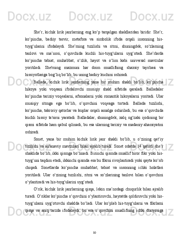 She’r,   kichik   lirik   janrlarning   eng   ko‘p   tarqalgan   shakllaridan   biridir.   She’r,
ko‘pincha,   badiiy   tasvir,   metafora   va   simbolik   ifoda   orqali   insonning   his-
tuyg‘ularini   ifodalaydi.   She’rning   tuzilishi   va   ritmi,   shuningdek,   so‘zlarning
tanlovi   va   ma’nosi,   o‘quvchida   kuchli   his-tuyg‘ularni   uyg‘otadi.   She’rlarda
ko‘pincha   tabiat,   muhabbat,   o‘zlik,   hayot   va   o‘lim   kabi   universal   mavzular
yoritiladi.   She'rning   mazmuni   har   doim   muallifning   shaxsiy   tajribasi   va
hissiyotlariga bog‘liq bo‘lib, bu uning badiiy kuchini oshiradi.
Ballada,   kichik   lirik   janrlarning   yana   bir   muhim   shakli   bo‘lib,   ko‘pincha
hikoya   yoki   voqeani   ifodalovchi   musiqiy   shakl   sifatida   qaraladi.   Balladalar
ko‘pincha  tarixiy voqealarni, afsonalarni  yoki  romantik hikoyalarni  yoritadi. Ular
musiqiy   ritmga   ega   bo‘lib,   o‘quvchini   voqeaga   tortadi.   Ballada   tuzilishi,
ko‘pincha, takroriy qatorlar va kuplar orqali amalga oshiriladi, bu esa o‘quvchida
kuchli   hissiy   ta'sirni   yaratadi.   Balladalar,   shuningdek,   xalq   og‘zaki   ijodining   bir
qismi sifatida ham qabul qilinadi, bu esa ularning tarixiy va madaniy ahamiyatini
oshiradi.
Sonet,   yana   bir   muhim   kichik   lirik   janr   shakli   bo‘lib,   u   o‘zining   qat’iy
tuzilishi va an'anaviy mavzulari bilan ajralib turadi. Sonet odatda 14 qatorli she’r
shaklida bo‘lib, ikki qismga bo‘linadi. Birinchi qismda muallif biror fikr yoki his-
tuyg‘uni taqdim etadi, ikkinchi qismda esa bu fikrni rivojlantiradi yoki qayta ko‘rib
chiqadi.   Sonetlarda   ko‘pincha   muhabbat,   tabiat   va   insonning   ichki   holatlari
yoritiladi.   Ular   o‘zining   tuzilishi,   ritmi   va   so‘zlarining   tanlovi   bilan   o‘quvchini
o‘ylantiradi va his-tuyg‘ularini uyg‘otadi.
O‘rik,   kichik   lirik   janrlarning   qisqa,   lekin   ma’nodagi   chuqurlik   bilan   ajralib
turadi. O‘riklar ko‘pincha o‘quvchini o‘ylantiruvchi, hayratda qoldiruvchi yoki his-
tuyg‘ularni   uyg‘otuvchi   shaklda   bo‘ladi.   Ular   ko‘plab   his-tuyg‘ularni   va   fikrlarni
qisqa   va   aniq   tarzda   ifodalaydi,   bu   esa   o‘quvchini   muallifning   ichki   dunyosiga
10 