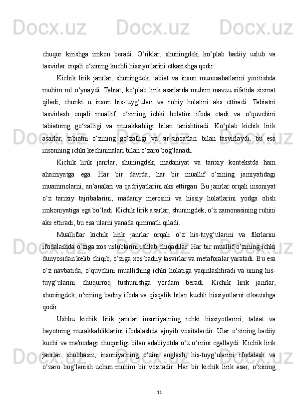 chuqur   kirishga   imkon   beradi.   O‘riklar,   shuningdek,   ko‘plab   badiiy   uslub   va
tasvirlar orqali o‘zining kuchli hissiyotlarini etkazishga qodir.
Kichik   lirik   janrlar,   shuningdek,   tabiat   va   inson   munosabatlarini   yoritishda
muhim rol o‘ynaydi. Tabiat, ko‘plab lirik asarlarda muhim mavzu sifatida xizmat
qiladi,   chunki   u   inson   his-tuyg‘ulari   va   ruhiy   holatini   aks   ettiradi.   Tabiatni
tasvirlash   orqali   muallif,   o‘zining   ichki   holatini   ifoda   etadi   va   o‘quvchini
tabiatning   go‘zalligi   va   murakkabligi   bilan   tanishtiradi.   Ko‘plab   kichik   lirik
asarlar,   tabiatni   o‘zining   go‘zalligi   va   sir-sinoatlari   bilan   tasvirlaydi,   bu   esa
insonning ichki kechinmalari bilan o‘zaro bog‘lanadi.
Kichik   lirik   janrlar,   shuningdek,   madaniyat   va   tarixiy   kontekstda   ham
ahamiyatga   ega.   Har   bir   davrda,   har   bir   muallif   o‘zining   jamiyatidagi
muammolarni, an’analari va qadriyatlarini aks ettirgan. Bu janrlar orqali insoniyat
o‘z   tarixiy   tajribalarini,   madaniy   merosini   va   hissiy   holatlarini   yodga   olish
imkoniyatiga ega bo‘ladi. Kichik lirik asarlar, shuningdek, o‘z zamonasining ruhini
aks ettiradi, bu esa ularni yanada qimmatli qiladi.
Mualliflar   kichik   lirik   janrlar   orqali   o‘z   his-tuyg‘ularini   va   fikrlarini
ifodalashda o‘ziga xos uslublarini ishlab chiqadilar. Har bir muallif o‘zining ichki
dunyosidan kelib chiqib, o‘ziga xos badiiy tasvirlar va metaforalar yaratadi. Bu esa
o‘z navbatida, o‘quvchini  muallifning ichki holatiga yaqinlashtiradi  va uning his-
tuyg‘ularini   chuqurroq   tushunishga   yordam   beradi.   Kichik   lirik   janrlar,
shuningdek, o‘zining badiiy ifoda va qisqalik bilan kuchli hissiyotlarni etkazishga
qodir.
Ushbu   kichik   lirik   janrlar   insoniyatning   ichki   hissiyotlarini,   tabiat   va
hayotning   murakkabliklarini   ifodalashda   ajoyib   vositalardir.   Ular   o‘zining   badiiy
kuchi va ma'nodagi chuqurligi bilan adabiyotda o‘z o‘rnini egallaydi. Kichik lirik
janrlar,   shubhasiz,   insoniyatning   o‘zini   anglash,   his-tuyg‘ularini   ifodalash   va
o‘zaro   bog‘lanish   uchun   muhim   bir   vositadir.   Har   bir   kichik   lirik   asar,   o‘zining
11 