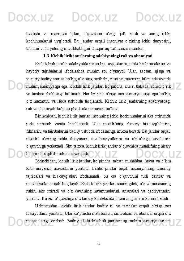 tuzilishi   va   mazmuni   bilan,   o‘quvchini   o‘ziga   jalb   etadi   va   uning   ichki
kechinmalarini   uyg‘otadi.   Bu   janrlar   orqali   insoniyat   o‘zining   ichki   dunyosini,
tabiatni va hayotning murakkabligini chuqurroq tushunishi mumkin.
1.3.   Kichik lirik janrlarning adabiyotdagi roli va ahamiyati.
Kichik lirik janrlar adabiyotda inson his-tuyg‘ularini, ichki kechinmalarini va
hayotiy   tajribalarini   ifodalashda   muhim   rol   o‘ynaydi.   Ular,   asosan,   qisqa   va
xususiy badiiy asarlar bo‘lib, o‘zining tuzilishi, ritmi va mazmuni bilan adabiyotda
muhim ahamiyatga ega. Kichik lirik janrlar, ko‘pincha, she’r, ballada, sonet, o‘rik
va boshqa  shakllarga bo‘linadi. Har  bir  janr o‘ziga xos xususiyatlarga  ega bo‘lib,
o‘z   mazmuni   va   ifoda   uslubida   farqlanadi.   Kichik   lirik   janrlarning   adabiyotdagi
roli va ahamiyati ko‘plab jihatlarda namoyon bo‘ladi.
Birinchidan, kichik lirik janrlar insonning ichki kechinmalarini aks ettirishda
juda   samarali   vosita   hisoblanadi.   Ular   muallifning   shaxsiy   his-tuyg‘ularini,
fikrlarini va tajribalarini badiiy uslubda ifodalashga imkon beradi. Bu janrlar orqali
muallif   o‘zining   ichki   dunyosini,   o‘z   hissiyotlarini   va   o‘z-o‘ziga   savollarini
o‘quvchiga yetkazadi. Shu tarzda, kichik lirik janrlar o‘quvchida muallifning hissiy
holatini his qilish imkonini yaratadi.
Ikkinchidan, kichik lirik janrlar, ko‘pincha, tabiat, muhabbat, hayot  va o‘lim
kabi   universal   mavzularni   yoritadi.   Ushbu   janrlar   orqali   insoniyatning   umumiy
tajribalari   va   his-tuyg‘ulari   ifodalanadi,   bu   esa   o‘quvchini   turli   davrlar   va
madaniyatlar  orqali  bog‘laydi. Kichik  lirik  janrlar,  shuningdek,  o‘z  zamonasining
ruhini   aks   ettiradi   va   o‘z   davrining   muammolarini,   an'analari   va   qadriyatlarini
yoritadi. Bu esa o‘quvchiga o‘z tarixiy kontekstida o‘zini anglash imkonini beradi.
Uchinchidan,   kichik   lirik   janrlar   badiiy   til   va   tasvirlar   orqali   o‘ziga   xos
hissiyotlarni yaratadi. Ular ko‘pincha metaforalar, simvolizm va obrazlar orqali o‘z
maqsadlariga   erishadi.   Badiiy   til,   kichik   lirik   janrlarning   muhim   xususiyatlaridan
12 