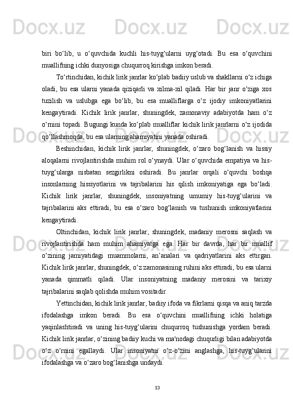 biri   bo‘lib,   u   o‘quvchida   kuchli   his-tuyg‘ularni   uyg‘otadi.   Bu   esa   o‘quvchini
muallifning ichki dunyosiga chuqurroq kirishga imkon beradi.
To‘rtinchidan, kichik lirik janrlar ko‘plab badiiy uslub va shakllarni o‘z ichiga
oladi,   bu   esa   ularni   yanada   qiziqarli   va   xilma-xil   qiladi.   Har   bir   janr   o‘ziga   xos
tuzilish   va   uslubga   ega   bo‘lib,   bu   esa   mualliflarga   o‘z   ijodiy   imkoniyatlarini
kengaytiradi.   Kichik   lirik   janrlar,   shuningdek,   zamonaviy   adabiyotda   ham   o‘z
o‘rnini topadi. Bugungi  kunda ko‘plab mualliflar  kichik lirik janrlarni o‘z ijodida
qo‘llashmoqda, bu esa ularning ahamiyatini yanada oshiradi.
Beshinchidan,   kichik   lirik   janrlar,   shuningdek,   o‘zaro   bog‘lanish   va   hissiy
aloqalarni  rivojlantirishda  muhim  rol  o‘ynaydi. Ular  o‘quvchida  empatiya va his-
tuyg‘ularga   nisbatan   sezgirlikni   oshiradi.   Bu   janrlar   orqali   o‘quvchi   boshqa
insonlarning   hissiyotlarini   va   tajribalarini   his   qilish   imkoniyatiga   ega   bo‘ladi.
Kichik   lirik   janrlar,   shuningdek,   insoniyatning   umumiy   his-tuyg‘ularini   va
tajribalarini   aks   ettiradi,   bu   esa   o‘zaro   bog‘lanish   va   tushunish   imkoniyatlarini
kengaytiradi.
Oltinchidan,   kichik   lirik   janrlar,   shuningdek,   madaniy   merosni   saqlash   va
rivojlantirishda   ham   muhim   ahamiyatga   ega.   Har   bir   davrda,   har   bir   muallif
o‘zining   jamiyatidagi   muammolarni,   an’analari   va   qadriyatlarini   aks   ettirgan.
Kichik lirik janrlar, shuningdek, o‘z zamonasining ruhini aks ettiradi, bu esa ularni
yanada   qimmatli   qiladi.   Ular   insoniyatning   madaniy   merosini   va   tarixiy
tajribalarini saqlab qolishda muhim vositadir.
Yettinchidan, kichik lirik janrlar, badiiy ifoda va fikrlarni qisqa va aniq tarzda
ifodalashga   imkon   beradi.   Bu   esa   o‘quvchini   muallifning   ichki   holatiga
yaqinlashtiradi   va   uning   his-tuyg‘ularini   chuqurroq   tushunishga   yordam   beradi.
Kichik lirik janrlar, o‘zining badiiy kuchi va ma'nodagi chuqurligi bilan adabiyotda
o‘z   o‘rnini   egallaydi.   Ular   insoniyatni   o‘z-o‘zini   anglashga,   his-tuyg‘ularini
ifodalashga va o‘zaro bog‘lanishga undaydi.
13