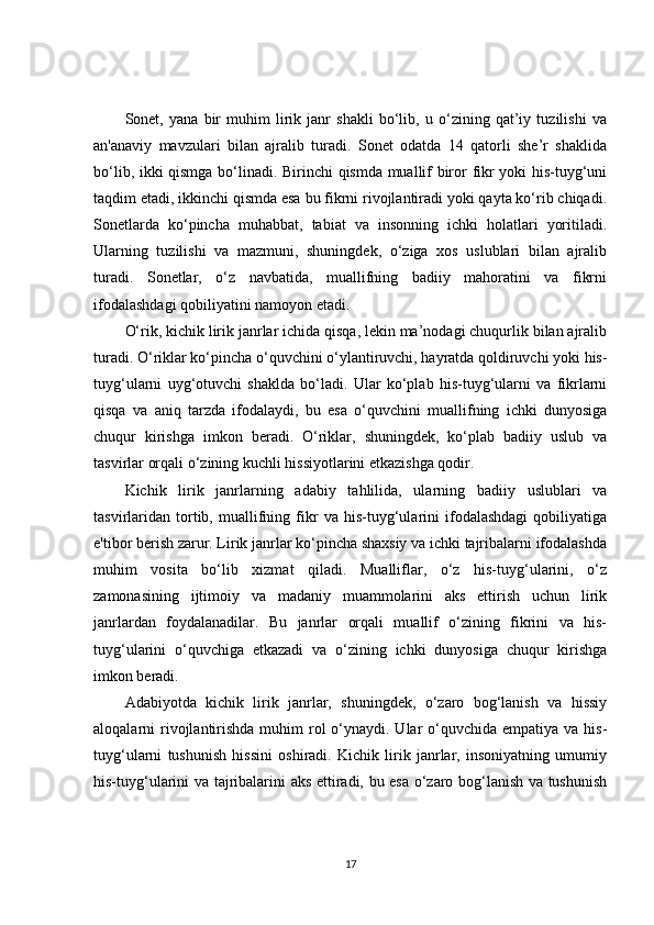 Sonet,   yana   bir   muhim   lirik   janr   shakli   bo‘lib,   u   o‘zining   qat’iy   tuzilishi   va
an'anaviy   mavzulari   bilan   ajralib   turadi.   Sonet   odatda   14   qatorli   she’r   shaklida
bo‘lib, ikki qismga bo‘linadi. Birinchi qismda muallif biror fikr yoki his-tuyg‘uni
taqdim etadi, ikkinchi qismda esa bu fikrni rivojlantiradi yoki qayta ko‘rib chiqadi.
Sonetlarda   ko‘pincha   muhabbat,   tabiat   va   insonning   ichki   holatlari   yoritiladi.
Ularning   tuzilishi   va   mazmuni,   shuningdek,   o‘ziga   xos   uslublari   bilan   ajralib
turadi.   Sonetlar,   o‘z   navbatida,   muallifning   badiiy   mahoratini   va   fikrni
ifodalashdagi qobiliyatini namoyon etadi.
O‘rik, kichik lirik janrlar ichida qisqa, lekin ma’nodagi chuqurlik bilan ajralib
turadi. O‘riklar ko‘pincha o‘quvchini o‘ylantiruvchi, hayratda qoldiruvchi yoki his-
tuyg‘ularni   uyg‘otuvchi   shaklda   bo‘ladi.   Ular   ko‘plab   his-tuyg‘ularni   va   fikrlarni
qisqa   va   aniq   tarzda   ifodalaydi,   bu   esa   o‘quvchini   muallifning   ichki   dunyosiga
chuqur   kirishga   imkon   beradi.   O‘riklar,   shuningdek,   ko‘plab   badiiy   uslub   va
tasvirlar orqali o‘zining kuchli hissiyotlarini etkazishga qodir.
Kichik   lirik   janrlarning   adabiy   tahlilida,   ularning   badiiy   uslublari   va
tasvirlaridan   tortib,   muallifning   fikr   va   his-tuyg‘ularini   ifodalashdagi   qobiliyatiga
e'tibor berish zarur. Lirik janrlar ko‘pincha shaxsiy va ichki tajribalarni ifodalashda
muhim   vosita   bo‘lib   xizmat   qiladi.   Mualliflar,   o‘z   his-tuyg‘ularini,   o‘z
zamonasining   ijtimoiy   va   madaniy   muammolarini   aks   ettirish   uchun   lirik
janrlardan   foydalanadilar.   Bu   janrlar   orqali   muallif   o‘zining   fikrini   va   his-
tuyg‘ularini   o‘quvchiga   etkazadi   va   o‘zining   ichki   dunyosiga   chuqur   kirishga
imkon beradi.
Adabiyotda   kichik   lirik   janrlar,   shuningdek,   o‘zaro   bog‘lanish   va   hissiy
aloqalarni  rivojlantirishda  muhim  rol  o‘ynaydi. Ular  o‘quvchida  empatiya va his-
tuyg‘ularni   tushunish   hissini   oshiradi.   Kichik   lirik   janrlar,   insoniyatning   umumiy
his-tuyg‘ularini va tajribalarini aks ettiradi, bu esa o‘zaro bog‘lanish va tushunish
17 