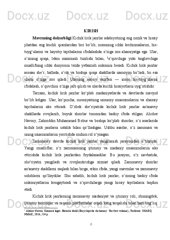 KIRISH
Mavzuning dolzarbligi :Kichik lirik janrlar adabiyotning eng nozik va hissiy
jihatdan   eng   kuchli   qismlaridan   biri   bo‘lib,   insonning   ichki   kechinmalarini,   his-
tuyg‘ularini   va   hayotiy   tajribalarini   ifodalashda   o‘ziga   xos   ahamiyatga   ega.   Ular,
o‘zining   qisqa,   lekin   mazmunli   tuzilishi   bilan,   1
o‘quvchiga   yoki   tinglovchiga
muallifning   ichki   dunyosini   tezda   yetkazish   imkonini   beradi.   Kichik   lirik   janrlar
asosan   she’r,   ballada,   o‘rik   va   boshqa   qisqa   shakllarda   namoyon   bo‘ladi,   bu   esa
ularni   o‘ziga   xos   qiladi.   Ularning   asosiy   vazifasi   —   inson   his-tuyg‘ularini
ifodalash, o‘quvchini o‘ziga jalb qilish va ularda kuchli hissiyotlarni uyg‘otishdir.
Tarixan,   kichik   lirik   janrlar   ko‘plab   madaniyatlarda   va   davrlarda   mavjud
bo‘lib   kelgan.   Ular,   ko‘pincha,   insoniyatning   umumiy   muammolarini   va   shaxsiy
tajribalarini   aks   ettiradi.   O‘zbek   she’riyatida   kichik   lirik   janrlar   an'anaviy
shakllarda   rivojlanib,   buyuk   shoirlar   tomonidan   badiiy   ifoda   etilgan.   Alisher
Navoiy,   Zahiriddin   Muhammad   Bobur   va   boshqa   ko‘plab   shoirlar,   o‘z   asarlarida
kichik   lirik   janrlarni   ustalik   bilan   qo‘llashgan.   Ushbu   asarlar,   o‘z   zamonasi   va
uning muammolarini yoritishda muhim rol o‘ynagan.
Zamonaviy   davrda   kichik   lirik   janrlar   yangilanish   jarayonidan   o‘tmoqda.
Yangi   mualliflar,   o‘z   zamonasining   ijtimoiy   va   madaniy   muammolarini   aks
ettirishda   kichik   lirik   janrlardan   foydalanadilar.   Bu   jarayon,   o‘z   navbatida,
she’riyatni   yangilash   va   rivojlantirishga   xizmat   qiladi.   Zamonaviy   shoirlar
an'anaviy shakllarni saqlash bilan birga, erkin ifoda, yangi mavzular va zamonaviy
uslublarni   qo‘llaydilar.   Shu   sababli,   kichik   lirik   janrlar,   o‘zining   badiiy   ifoda
imkoniyatlarini   kengaytiradi   va   o‘quvchilarga   yangi   hissiy   tajribalarni   taqdim
etadi.
Kichik   lirik   janrlarning   zamonaviy   madaniyat   va   ijtimoiy   roli,   shuningdek,
ijtimoiy tarmoqlar va raqamli platformalar orqali keng tarqalishi bilan ham bog‘liq.
1
 Alisher Navoii. Komusii lugat. Birinchi zhild (Encyclopedic dictionary. The first volume), Toshkent: SHARQ 
NMAK, 2016, 534 p.
2 