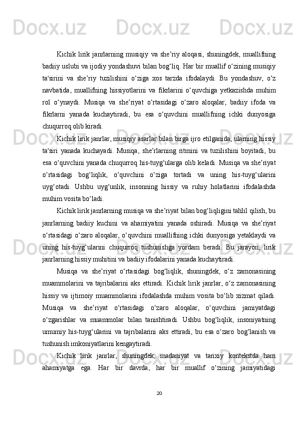 Kichik   lirik   janrlarning   musiqiy   va   she’riy   aloqasi,   shuningdek,   muallifning
badiiy uslubi va ijodiy yondashuvi bilan bog‘liq. Har bir muallif o‘zining musiqiy
ta'sirini   va   she’riy   tuzilishini   o‘ziga   xos   tarzda   ifodalaydi.   Bu   yondashuv,   o‘z
navbatida,   muallifning   hissiyotlarini   va   fikrlarini   o‘quvchiga   yetkazishda   muhim
rol   o‘ynaydi.   Musiqa   va   she’riyat   o‘rtasidagi   o‘zaro   aloqalar,   badiiy   ifoda   va
fikrlarni   yanada   kuchaytiradi,   bu   esa   o‘quvchini   muallifning   ichki   dunyosiga
chuqurroq olib kiradi.
Kichik lirik janrlar, musiqiy asarlar bilan birga ijro etilganida, ularning hissiy
ta'siri   yanada   kuchayadi.   Musiqa,   she’rlarning   ritmini   va   tuzilishini   boyitadi,   bu
esa o‘quvchini yanada chuqurroq his-tuyg‘ularga olib keladi. Musiqa va she’riyat
o‘rtasidagi   bog‘liqlik,   o‘quvchini   o‘ziga   tortadi   va   uning   his-tuyg‘ularini
uyg‘otadi.   Ushbu   uyg‘unlik,   insonning   hissiy   va   ruhiy   holatlarini   ifodalashda
muhim vosita bo‘ladi.
Kichik lirik janrlarning musiqa va she’riyat bilan bog‘liqligini tahlil qilish, bu
janrlarning   badiiy   kuchini   va   ahamiyatini   yanada   oshiradi.   Musiqa   va   she’riyat
o‘rtasidagi   o‘zaro  aloqalar,  o‘quvchini   muallifning  ichki   dunyosiga   yetaklaydi   va
uning   his-tuyg‘ularini   chuqurroq   tushunishga   yordam   beradi.   Bu   jarayon,   lirik
janrlarning hissiy muhitini va badiiy ifodalarini yanada kuchaytiradi.
Musiqa   va   she’riyat   o‘rtasidagi   bog‘liqlik,   shuningdek,   o‘z   zamonasining
muammolarini   va   tajribalarini   aks   ettiradi.   Kichik   lirik   janrlar,   o‘z   zamonasining
hissiy   va   ijtimoiy   muammolarini   ifodalashda   muhim   vosita   bo‘lib   xizmat   qiladi.
Musiqa   va   she’riyat   o‘rtasidagi   o‘zaro   aloqalar,   o‘quvchini   jamiyatdagi
o‘zgarishlar   va   muammolar   bilan   tanishtiradi.   Ushbu   bog‘liqlik,   insoniyatning
umumiy   his-tuyg‘ularini   va   tajribalarini   aks   ettiradi,   bu   esa   o‘zaro   bog‘lanish   va
tushunish imkoniyatlarini kengaytiradi.
Kichik   lirik   janrlar,   shuningdek,   madaniyat   va   tarixiy   kontekstda   ham
ahamiyatga   ega.   Har   bir   davrda,   har   bir   muallif   o‘zining   jamiyatidagi
20