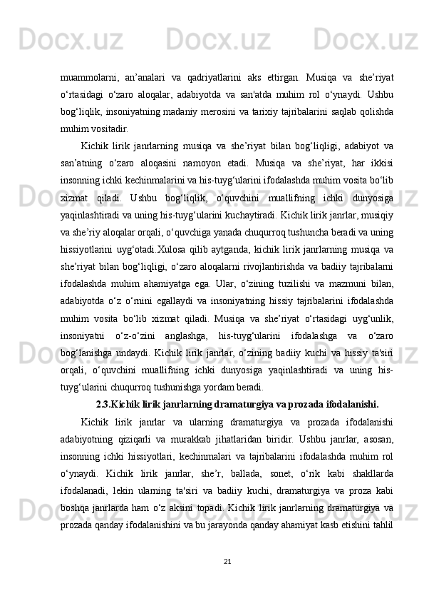 muammolarni,   an’analari   va   qadriyatlarini   aks   ettirgan.   Musiqa   va   she’riyat
o‘rtasidagi   o‘zaro   aloqalar,   adabiyotda   va   san'atda   muhim   rol   o‘ynaydi.   Ushbu
bog‘liqlik, insoniyatning madaniy merosini va tarixiy tajribalarini saqlab qolishda
muhim vositadir.
Kichik   lirik   janrlarning   musiqa   va   she’riyat   bilan   bog‘liqligi,   adabiyot   va
san’atning   o‘zaro   aloqasini   namoyon   etadi.   Musiqa   va   she’riyat,   har   ikkisi
insonning ichki kechinmalarini va his-tuyg‘ularini ifodalashda muhim vosita bo‘lib
xizmat   qiladi.   Ushbu   bog‘liqlik,   o‘quvchini   muallifning   ichki   dunyosiga
yaqinlashtiradi va uning his-tuyg‘ularini kuchaytiradi. Kichik lirik janrlar, musiqiy
va she’riy aloqalar orqali, o‘quvchiga yanada chuqurroq tushuncha beradi va uning
hissiyotlarini   uyg‘otadi.Xulosa   qilib   aytganda,   kichik   lirik   janrlarning   musiqa   va
she’riyat   bilan   bog‘liqligi,   o‘zaro   aloqalarni   rivojlantirishda   va   badiiy   tajribalarni
ifodalashda   muhim   ahamiyatga   ega.   Ular,   o‘zining   tuzilishi   va   mazmuni   bilan,
adabiyotda   o‘z   o‘rnini   egallaydi   va   insoniyatning   hissiy   tajribalarini   ifodalashda
muhim   vosita   bo‘lib   xizmat   qiladi.   Musiqa   va   she’riyat   o‘rtasidagi   uyg‘unlik,
insoniyatni   o‘z-o‘zini   anglashga,   his-tuyg‘ularini   ifodalashga   va   o‘zaro
bog‘lanishga   undaydi.   Kichik   lirik   janrlar,   o‘zining   badiiy   kuchi   va   hissiy   ta'siri
orqali,   o‘quvchini   muallifning   ichki   dunyosiga   yaqinlashtiradi   va   uning   his-
tuyg‘ularini chuqurroq tushunishga yordam beradi.
2.3.Kichik lirik janrlarning dramaturgiya va prozada ifodalanishi.
Kichik   lirik   janrlar   va   ularning   dramaturgiya   va   prozada   ifodalanishi
adabiyotning   qiziqarli   va   murakkab   jihatlaridan   biridir.   Ushbu   janrlar,   asosan,
insonning   ichki   hissiyotlari,   kechinmalari   va   tajribalarini   ifodalashda   muhim   rol
o‘ynaydi.   Kichik   lirik   janrlar,   she’r,   ballada,   sonet,   o‘rik   kabi   shakllarda
ifodalanadi,   lekin   ularning   ta'siri   va   badiiy   kuchi,   dramaturgiya   va   proza   kabi
boshqa   janrlarda   ham   o‘z   aksini   topadi.   Kichik   lirik   janrlarning   dramaturgiya   va
prozada qanday ifodalanishini va bu jarayonda qanday ahamiyat kasb etishini tahlil
21 