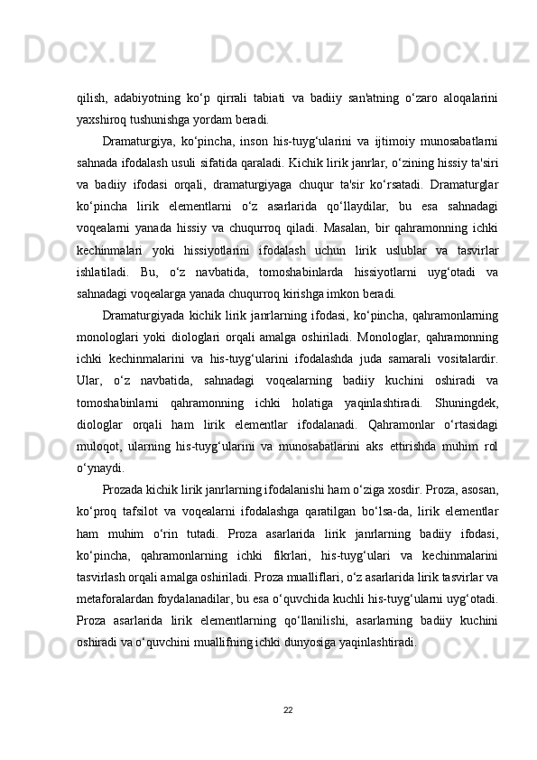 qilish,   adabiyotning   ko‘p   qirrali   tabiati   va   badiiy   san'atning   o‘zaro   aloqalarini
yaxshiroq tushunishga yordam beradi.
Dramaturgiya,   ko‘pincha,   inson   his-tuyg‘ularini   va   ijtimoiy   munosabatlarni
sahnada ifodalash usuli sifatida qaraladi. Kichik lirik janrlar, o‘zining hissiy ta'siri
va   badiiy   ifodasi   orqali,   dramaturgiyaga   chuqur   ta'sir   ko‘rsatadi.   Dramaturglar
ko‘pincha   lirik   elementlarni   o‘z   asarlarida   qo‘llaydilar,   bu   esa   sahnadagi
voqealarni   yanada   hissiy   va   chuqurroq   qiladi.   Masalan,   bir   qahramonning   ichki
kechinmalari   yoki   hissiyotlarini   ifodalash   uchun   lirik   uslublar   va   tasvirlar
ishlatiladi.   Bu,   o‘z   navbatida,   tomoshabinlarda   hissiyotlarni   uyg‘otadi   va
sahnadagi voqealarga yanada chuqurroq kirishga imkon beradi.
Dramaturgiyada   kichik   lirik   janrlarning   ifodasi,   ko‘pincha,   qahramonlarning
monologlari   yoki   diologlari   orqali   amalga   oshiriladi.   Monologlar,   qahramonning
ichki   kechinmalarini   va   his-tuyg‘ularini   ifodalashda   juda   samarali   vositalardir.
Ular,   o‘z   navbatida,   sahnadagi   voqealarning   badiiy   kuchini   oshiradi   va
tomoshabinlarni   qahramonning   ichki   holatiga   yaqinlashtiradi.   Shuningdek,
diologlar   orqali   ham   lirik   elementlar   ifodalanadi.   Qahramonlar   o‘rtasidagi
muloqot,   ularning   his-tuyg‘ularini   va   munosabatlarini   aks   ettirishda   muhim   rol
o‘ynaydi.
Prozada kichik lirik janrlarning ifodalanishi ham o‘ziga xosdir. Proza, asosan,
ko‘proq   tafsilot   va   voqealarni   ifodalashga   qaratilgan   bo‘lsa-da,   lirik   elementlar
ham   muhim   o‘rin   tutadi.   Proza   asarlarida   lirik   janrlarning   badiiy   ifodasi,
ko‘pincha,   qahramonlarning   ichki   fikrlari,   his-tuyg‘ulari   va   kechinmalarini
tasvirlash orqali amalga oshiriladi. Proza mualliflari, o‘z asarlarida lirik tasvirlar va
metaforalardan foydalanadilar, bu esa o‘quvchida kuchli his-tuyg‘ularni uyg‘otadi.
Proza   asarlarida   lirik   elementlarning   qo‘llanilishi,   asarlarning   badiiy   kuchini
oshiradi va o‘quvchini muallifning ichki dunyosiga yaqinlashtiradi.
22 