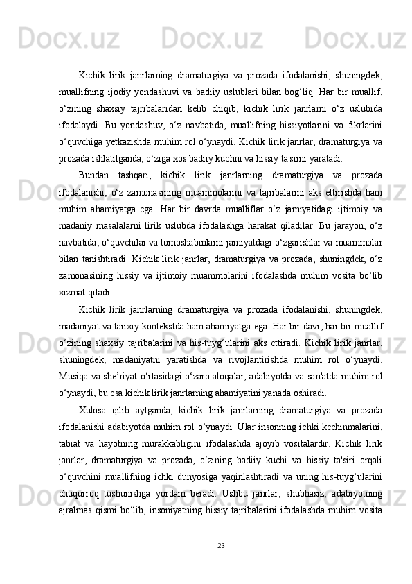 Kichik   lirik   janrlarning   dramaturgiya   va   prozada   ifodalanishi,   shuningdek,
muallifning   ijodiy   yondashuvi   va   badiiy   uslublari   bilan   bog‘liq.   Har   bir   muallif,
o‘zining   shaxsiy   tajribalaridan   kelib   chiqib,   kichik   lirik   janrlarni   o‘z   uslubida
ifodalaydi.   Bu   yondashuv,   o‘z   navbatida,   muallifning   hissiyotlarini   va   fikrlarini
o‘quvchiga yetkazishda muhim rol o‘ynaydi. Kichik lirik janrlar, dramaturgiya va
prozada ishlatilganda, o‘ziga xos badiiy kuchni va hissiy ta'sirni yaratadi.
Bundan   tashqari,   kichik   lirik   janrlarning   dramaturgiya   va   prozada
ifodalanishi,   o‘z   zamonasining   muammolarini   va   tajribalarini   aks   ettirishda   ham
muhim   ahamiyatga   ega.   Har   bir   davrda   mualliflar   o‘z   jamiyatidagi   ijtimoiy   va
madaniy   masalalarni   lirik   uslubda   ifodalashga   harakat   qiladilar.   Bu   jarayon,   o‘z
navbatida, o‘quvchilar va tomoshabinlarni jamiyatdagi o‘zgarishlar va muammolar
bilan   tanishtiradi.   Kichik   lirik   janrlar,   dramaturgiya   va   prozada,   shuningdek,   o‘z
zamonasining   hissiy   va   ijtimoiy   muammolarini   ifodalashda   muhim   vosita   bo‘lib
xizmat qiladi.
Kichik   lirik   janrlarning   dramaturgiya   va   prozada   ifodalanishi,   shuningdek,
madaniyat va tarixiy kontekstda ham ahamiyatga ega. Har bir davr, har bir muallif
o‘zining   shaxsiy   tajribalarini   va   his-tuyg‘ularini   aks   ettiradi.   Kichik   lirik   janrlar,
shuningdek,   madaniyatni   yaratishda   va   rivojlantirishda   muhim   rol   o‘ynaydi.
Musiqa va she’riyat o‘rtasidagi o‘zaro aloqalar, adabiyotda va san'atda muhim rol
o‘ynaydi, bu esa kichik lirik janrlarning ahamiyatini yanada oshiradi.
Xulosa   qilib   aytganda,   kichik   lirik   janrlarning   dramaturgiya   va   prozada
ifodalanishi adabiyotda muhim rol o‘ynaydi. Ular insonning ichki kechinmalarini,
tabiat   va   hayotning   murakkabligini   ifodalashda   ajoyib   vositalardir.   Kichik   lirik
janrlar,   dramaturgiya   va   prozada,   o‘zining   badiiy   kuchi   va   hissiy   ta'siri   orqali
o‘quvchini   muallifning   ichki   dunyosiga   yaqinlashtiradi   va   uning   his-tuyg‘ularini
chuqurroq   tushunishga   yordam   beradi.   Ushbu   janrlar,   shubhasiz,   adabiyotning
ajralmas   qismi   bo‘lib,  insoniyatning   hissiy   tajribalarini   ifodalashda   muhim   vosita
23 