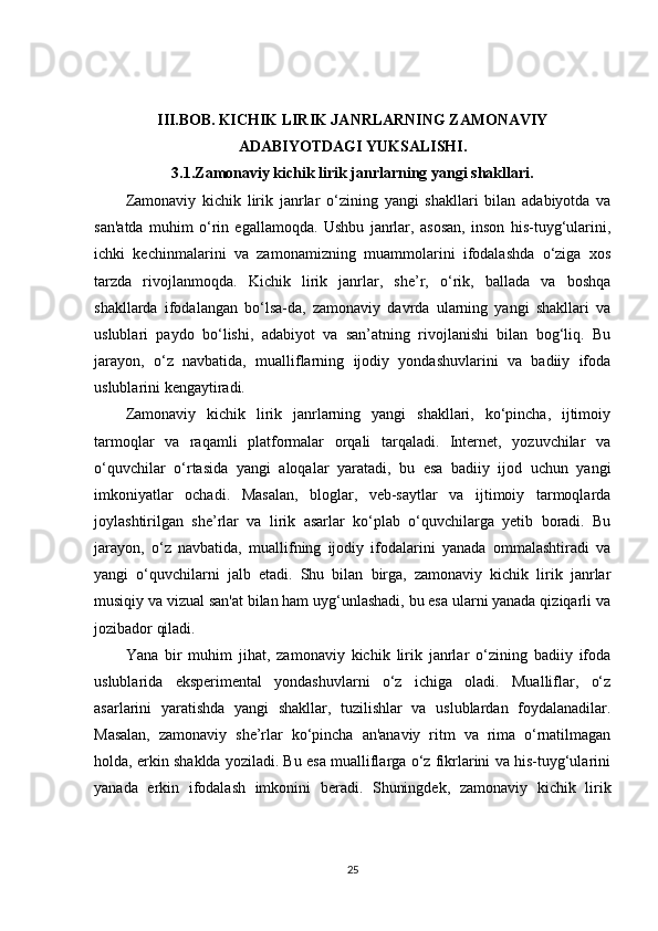 III.BOB.   KICHIK LIRIK JANRLARNING ZAMONAVIY
ADABIYOTDAGI YUKSALISHI.
3.1.Zamonaviy kichik lirik janrlarning yangi shakllari.
Zamonaviy   kichik   lirik   janrlar   o‘zining   yangi   shakllari   bilan   adabiyotda   va
san'atda   muhim   o‘rin   egallamoqda.   Ushbu   janrlar,   asosan,   inson   his-tuyg‘ularini,
ichki   kechinmalarini   va   zamonamizning   muammolarini   ifodalashda   o‘ziga   xos
tarzda   rivojlanmoqda.   Kichik   lirik   janrlar,   she’r,   o‘rik,   ballada   va   boshqa
shakllarda   ifodalangan   bo‘lsa-da,   zamonaviy   davrda   ularning   yangi   shakllari   va
uslublari   paydo   bo‘lishi,   adabiyot   va   san’atning   rivojlanishi   bilan   bog‘liq.   Bu
jarayon,   o‘z   navbatida,   mualliflarning   ijodiy   yondashuvlarini   va   badiiy   ifoda
uslublarini kengaytiradi.
Zamonaviy   kichik   lirik   janrlarning   yangi   shakllari,   ko‘pincha,   ijtimoiy
tarmoqlar   va   raqamli   platformalar   orqali   tarqaladi.   Internet,   yozuvchilar   va
o‘quvchilar   o‘rtasida   yangi   aloqalar   yaratadi,   bu   esa   badiiy   ijod   uchun   yangi
imkoniyatlar   ochadi.   Masalan,   bloglar,   veb-saytlar   va   ijtimoiy   tarmoqlarda
joylashtirilgan   she’rlar   va   lirik   asarlar   ko‘plab   o‘quvchilarga   yetib   boradi.   Bu
jarayon,   o‘z   navbatida,   muallifning   ijodiy   ifodalarini   yanada   ommalashtiradi   va
yangi   o‘quvchilarni   jalb   etadi.   Shu   bilan   birga,   zamonaviy   kichik   lirik   janrlar
musiqiy va vizual san'at bilan ham uyg‘unlashadi, bu esa ularni yanada qiziqarli va
jozibador qiladi.
Yana   bir   muhim   jihat,   zamonaviy   kichik   lirik   janrlar   o‘zining   badiiy   ifoda
uslublarida   eksperimental   yondashuvlarni   o‘z   ichiga   oladi.   Mualliflar,   o‘z
asarlarini   yaratishda   yangi   shakllar,   tuzilishlar   va   uslublardan   foydalanadilar.
Masalan,   zamonaviy   she’rlar   ko‘pincha   an'anaviy   ritm   va   rima   o‘rnatilmagan
holda, erkin shaklda yoziladi. Bu esa mualliflarga o‘z fikrlarini va his-tuyg‘ularini
yanada   erkin   ifodalash   imkonini   beradi.   Shuningdek,   zamonaviy   kichik   lirik
25 