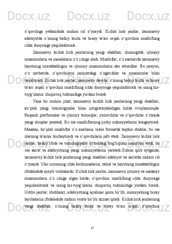 o‘quvchiga   yetkazishda   muhim   rol   o‘ynaydi.   Kichik   lirik   janrlar,   zamonaviy
adabiyotda   o‘zining   badiiy   kuchi   va   hissiy   ta'siri   orqali   o‘quvchini   muallifning
ichki dunyosiga yaqinlashtiradi.
Zamonaviy   kichik   lirik   janrlarning   yangi   shakllari,   shuningdek,   ijtimoiy
muammolarni va masalalarni o‘z ichiga oladi. Mualliflar, o‘z asarlarida zamonaviy
hayotning   murakkabligini   va   ijtimoiy   muammolarini   aks   ettiradilar.   Bu   jarayon,
o‘z   navbatida,   o‘quvchilarni   jamiyatdagi   o‘zgarishlar   va   muammolar   bilan
tanishtiradi. Kichik lirik janrlar, zamonaviy davrda, o‘zining badiiy kuchi va hissiy
ta'siri  orqali  o‘quvchini  muallifning ichki dunyosiga yaqinlashtiradi  va uning his-
tuyg‘ularini chuqurroq tushunishga yordam beradi.
Yana   bir   muhim   jihat,   zamonaviy   kichik   lirik   janrlarning   yangi   shakllari,
ko‘plab   yangi   texnologiyalar   bilan   integratsiyalashgan   holda   rivojlanmoqda.
Raqamli   platformalar   va   ijtimoiy   tarmoqlar,   yozuvchilar   va   o‘quvchilar   o‘rtasida
yangi aloqalar yaratadi. Bu esa mualliflarning ijodiy imkoniyatlarini kengaytiradi.
Masalan,   ko‘plab   mualliflar   o‘z   asarlarini   video   formatda   taqdim   etadilar,   bu   esa
ularning   ta'sirini   kuchaytiradi   va   o‘quvchilarni   jalb   etadi.   Zamonaviy   kichik   lirik
janrlar,   badiiy   ifoda   va   texnologiyalar   o‘rtasidagi   bog‘liqlikni   namoyon   etadi,   bu
esa   san'at   va   adabiyotning   yangi   imkoniyatlarini   yaratadi.Xulosa   qilib   aytganda,
zamonaviy kichik lirik janrlarning yangi shakllari adabiyot va san'atda muhim rol
o‘ynaydi. Ular insonning ichki kechinmalarini, tabiat va hayotning murakkabligini
ifodalashda ajoyib vositalardir. Kichik lirik janrlar, zamonaviy ijtimoiy va madaniy
muammolarni   o‘z   ichiga   olgan   holda,   o‘quvchini   muallifning   ichki   dunyosiga
yaqinlashtiradi   va   uning   his-tuyg‘ularini   chuqurroq   tushunishga   yordam   beradi.
Ushbu janrlar, shubhasiz, adabiyotning ajralmas qismi bo‘lib, insoniyatning hissiy
tajribalarini ifodalashda muhim vosita bo‘lib xizmat qiladi. Kichik lirik janrlarning
yangi   shakllari,   o‘zining   badiiy   kuchi   va   hissiy   ta'siri   orqali,   o‘quvchini
27 