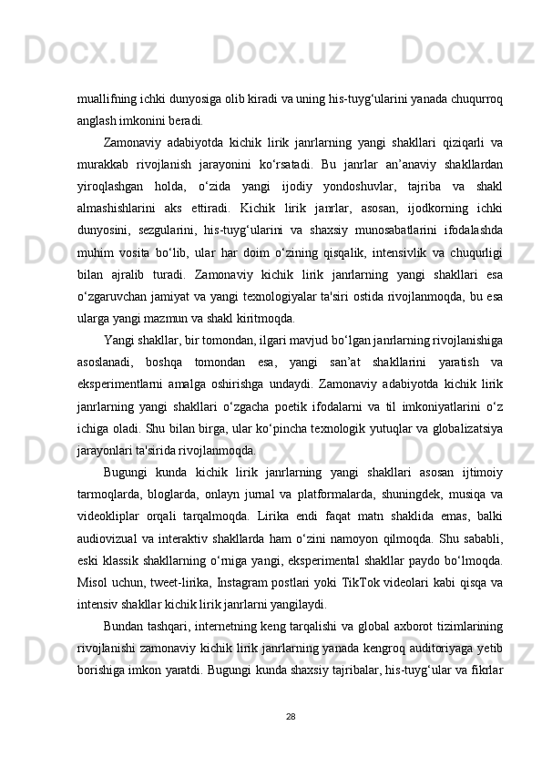 muallifning ichki dunyosiga olib kiradi va uning his-tuyg‘ularini yanada chuqurroq
anglash imkonini beradi.
Zamonaviy   adabiyotda   kichik   lirik   janrlarning   yangi   shakllari   qiziqarli   va
murakkab   rivojlanish   jarayonini   ko‘rsatadi.   Bu   janrlar   an’anaviy   shakllardan
yiroqlashgan   holda,   o‘zida   yangi   ijodiy   yondoshuvlar,   tajriba   va   shakl
almashishlarini   aks   ettiradi.   Kichik   lirik   janrlar,   asosan,   ijodkorning   ichki
dunyosini,   sezgularini,   his-tuyg‘ularini   va   shaxsiy   munosabatlarini   ifodalashda
muhim   vosita   bo‘lib,   ular   har   doim   o‘zining   qisqalik,   intensivlik   va   chuqurligi
bilan   ajralib   turadi.   Zamonaviy   kichik   lirik   janrlarning   yangi   shakllari   esa
o‘zgaruvchan jamiyat va yangi texnologiyalar ta'siri ostida rivojlanmoqda, bu esa
ularga yangi mazmun va shakl kiritmoqda.
Yangi shakllar, bir tomondan, ilgari mavjud bo‘lgan janrlarning rivojlanishiga
asoslanadi,   boshqa   tomondan   esa,   yangi   san’at   shakllarini   yaratish   va
eksperimentlarni   amalga   oshirishga   undaydi.   Zamonaviy   adabiyotda   kichik   lirik
janrlarning   yangi   shakllari   o‘zgacha   poetik   ifodalarni   va   til   imkoniyatlarini   o‘z
ichiga oladi. Shu bilan birga, ular ko‘pincha texnologik yutuqlar va globalizatsiya
jarayonlari ta'sirida rivojlanmoqda.
Bugungi   kunda   kichik   lirik   janrlarning   yangi   shakllari   asosan   ijtimoiy
tarmoqlarda,   bloglarda,   onlayn   jurnal   va   platformalarda,   shuningdek,   musiqa   va
videokliplar   orqali   tarqalmoqda.   Lirika   endi   faqat   matn   shaklida   emas,   balki
audiovizual   va   interaktiv   shakllarda   ham   o‘zini   namoyon   qilmoqda.   Shu   sababli,
eski   klassik   shakllarning   o‘rniga   yangi,   eksperimental   shakllar   paydo   bo‘lmoqda.
Misol  uchun, tweet-lirika, Instagram postlari yoki TikTok videolari kabi  qisqa va
intensiv shakllar kichik lirik janrlarni yangilaydi.
Bundan tashqari, internetning keng tarqalishi va global axborot tizimlarining
rivojlanishi  zamonaviy kichik lirik janrlarning yanada kengroq auditoriyaga  yetib
borishiga imkon yaratdi. Bugungi kunda shaxsiy tajribalar, his-tuyg‘ular va fikrlar
28 