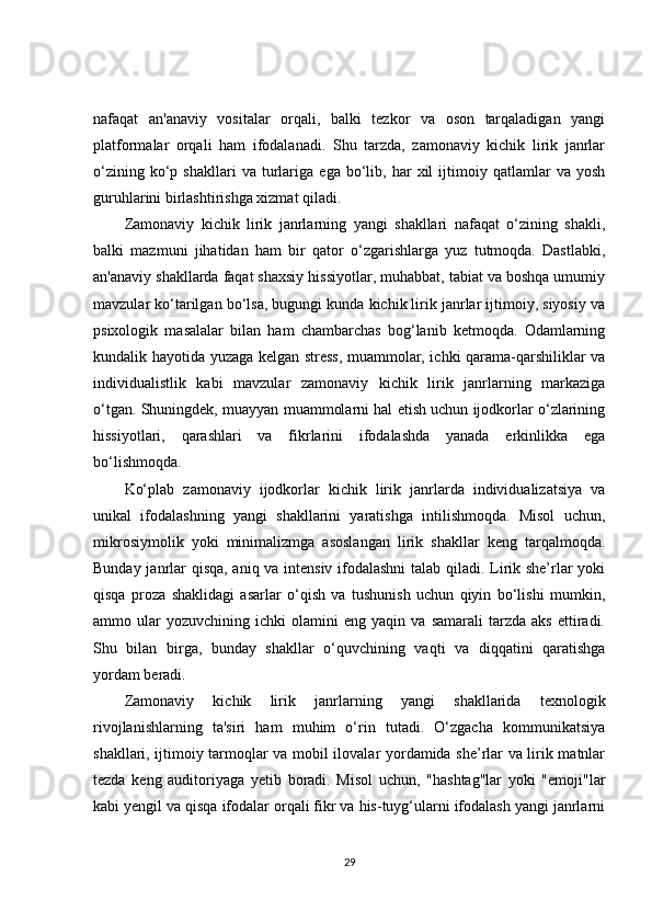 nafaqat   an'anaviy   vositalar   orqali,   balki   tezkor   va   oson   tarqaladigan   yangi
platformalar   orqali   ham   ifodalanadi.   Shu   tarzda,   zamonaviy   kichik   lirik   janrlar
o‘zining   ko‘p   shakllari   va  turlariga   ega   bo‘lib,   har   xil   ijtimoiy  qatlamlar   va  yosh
guruhlarini birlashtirishga xizmat qiladi.
Zamonaviy   kichik   lirik   janrlarning   yangi   shakllari   nafaqat   o‘zining   shakli,
balki   mazmuni   jihatidan   ham   bir   qator   o‘zgarishlarga   yuz   tutmoqda.   Dastlabki,
an'anaviy shakllarda faqat shaxsiy hissiyotlar, muhabbat, tabiat va boshqa umumiy
mavzular ko‘tarilgan bo‘lsa, bugungi kunda kichik lirik janrlar ijtimoiy, siyosiy va
psixologik   masalalar   bilan   ham   chambarchas   bog‘lanib   ketmoqda.   Odamlarning
kundalik hayotida yuzaga kelgan stress, muammolar, ichki qarama-qarshiliklar va
individualistlik   kabi   mavzular   zamonaviy   kichik   lirik   janrlarning   markaziga
o‘tgan. Shuningdek, muayyan muammolarni hal etish uchun ijodkorlar o‘zlarining
hissiyotlari,   qarashlari   va   fikrlarini   ifodalashda   yanada   erkinlikka   ega
bo‘lishmoqda.
Ko‘plab   zamonaviy   ijodkorlar   kichik   lirik   janrlarda   individualizatsiya   va
unikal   ifodalashning   yangi   shakllarini   yaratishga   intilishmoqda.   Misol   uchun,
mikrosiymolik   yoki   minimalizmga   asoslangan   lirik   shakllar   keng   tarqalmoqda.
Bunday janrlar qisqa, aniq va intensiv ifodalashni  talab qiladi. Lirik she’rlar yoki
qisqa   proza   shaklidagi   asarlar   o‘qish   va   tushunish   uchun   qiyin   bo‘lishi   mumkin,
ammo  ular   yozuvchining   ichki   olamini   eng   yaqin  va   samarali   tarzda   aks   ettiradi.
Shu   bilan   birga,   bunday   shakllar   o‘quvchining   vaqti   va   diqqatini   qaratishga
yordam beradi.
Zamonaviy   kichik   lirik   janrlarning   yangi   shakllarida   texnologik
rivojlanishlarning   ta'siri   ham   muhim   o‘rin   tutadi.   O‘zgacha   kommunikatsiya
shakllari, ijtimoiy tarmoqlar va mobil ilovalar yordamida she’rlar va lirik matnlar
tezda   keng   auditoriyaga   yetib   boradi.   Misol   uchun,   "hashtag"lar   yoki   "emoji"lar
kabi yengil va qisqa ifodalar orqali fikr va his-tuyg‘ularni ifodalash yangi janrlarni
29 