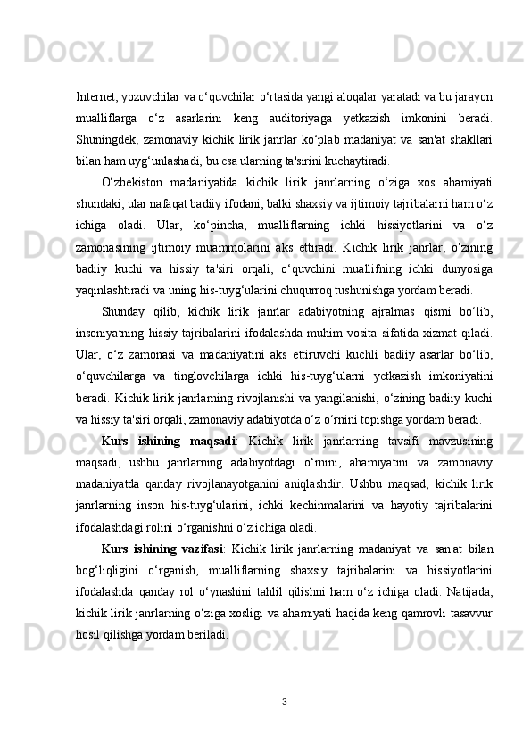 Internet, yozuvchilar va o‘quvchilar o‘rtasida yangi aloqalar yaratadi va bu jarayon
mualliflarga   o‘z   asarlarini   keng   auditoriyaga   yetkazish   imkonini   beradi.
Shuningdek,   zamonaviy   kichik   lirik   janrlar   ko‘plab   madaniyat   va   san'at   shakllari
bilan ham uyg‘unlashadi, bu esa ularning ta'sirini kuchaytiradi.
O‘zbekiston   madaniyatida   kichik   lirik   janrlarning   o‘ziga   xos   ahamiyati
shundaki, ular nafaqat badiiy ifodani, balki shaxsiy va ijtimoiy tajribalarni ham o‘z
ichiga   oladi.   Ular,   ko‘pincha,   mualliflarning   ichki   hissiyotlarini   va   o‘z
zamonasining   ijtimoiy   muammolarini   aks   ettiradi.   Kichik   lirik   janrlar,   o‘zining
badiiy   kuchi   va   hissiy   ta'siri   orqali,   o‘quvchini   muallifning   ichki   dunyosiga
yaqinlashtiradi va uning his-tuyg‘ularini chuqurroq tushunishga yordam beradi.
Shunday   qilib,   kichik   lirik   janrlar   adabiyotning   ajralmas   qismi   bo‘lib,
insoniyatning   hissiy   tajribalarini   ifodalashda   muhim   vosita   sifatida   xizmat   qiladi.
Ular,   o‘z   zamonasi   va   madaniyatini   aks   ettiruvchi   kuchli   badiiy   asarlar   bo‘lib,
o‘quvchilarga   va   tinglovchilarga   ichki   his-tuyg‘ularni   yetkazish   imkoniyatini
beradi. Kichik  lirik  janrlarning rivojlanishi   va yangilanishi,  o‘zining badiiy  kuchi
va hissiy ta'siri orqali, zamonaviy adabiyotda o‘z o‘rnini topishga yordam beradi.
Kurs   ishining   maqsadi :   Kichik   lirik   janrlarning   tavsifi   mavzusining
maqsadi,   ushbu   janrlarning   adabiyotdagi   o‘rnini,   ahamiyatini   va   zamonaviy
madaniyatda   qanday   rivojlanayotganini   aniqlashdir.   Ushbu   maqsad,   kichik   lirik
janrlarning   inson   his-tuyg‘ularini,   ichki   kechinmalarini   va   hayotiy   tajribalarini
ifodalashdagi rolini o‘rganishni o‘z ichiga oladi. 
Kurs   ishining   vazifasi :   Kichik   lirik   janrlarning   madaniyat   va   san'at   bilan
bog‘liqligini   o‘rganish,   mualliflarning   shaxsiy   tajribalarini   va   hissiyotlarini
ifodalashda   qanday   rol   o‘ynashini   tahlil   qilishni   ham   o‘z   ichiga   oladi.   Natijada,
kichik lirik janrlarning o‘ziga xosligi va ahamiyati haqida keng qamrovli tasavvur
hosil qilishga yordam beriladi.
3 