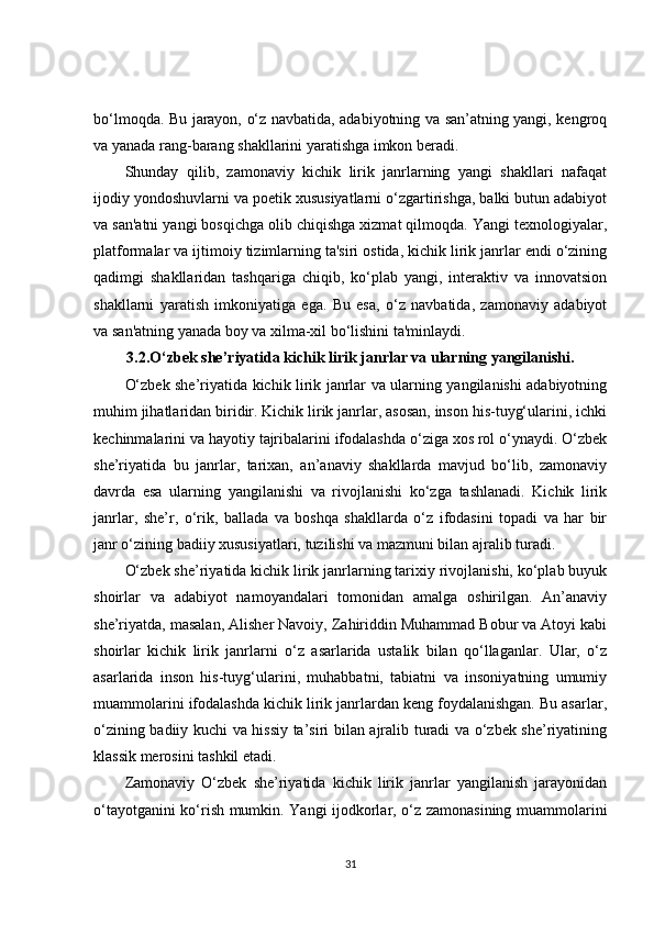 bo‘lmoqda. Bu jarayon, o‘z navbatida, adabiyotning va san’atning yangi, kengroq
va yanada rang-barang shakllarini yaratishga imkon beradi.
Shunday   qilib,   zamonaviy   kichik   lirik   janrlarning   yangi   shakllari   nafaqat
ijodiy yondoshuvlarni va poetik xususiyatlarni o‘zgartirishga, balki butun adabiyot
va san'atni yangi bosqichga olib chiqishga xizmat qilmoqda. Yangi texnologiyalar,
platformalar va ijtimoiy tizimlarning ta'siri ostida, kichik lirik janrlar endi o‘zining
qadimgi   shakllaridan   tashqariga   chiqib,   ko‘plab   yangi,   interaktiv   va   innovatsion
shakllarni   yaratish   imkoniyatiga   ega.   Bu   esa,   o‘z   navbatida,   zamonaviy   adabiyot
va san'atning yanada boy va xilma-xil bo‘lishini ta'minlaydi.
3.2.O‘zbek she’riyatida kichik lirik janrlar va ularning yangilanishi.
O‘zbek she’riyatida kichik lirik janrlar va ularning yangilanishi adabiyotning
muhim jihatlaridan biridir. Kichik lirik janrlar, asosan, inson his-tuyg‘ularini, ichki
kechinmalarini va hayotiy tajribalarini ifodalashda o‘ziga xos rol o‘ynaydi. O‘zbek
she’riyatida   bu   janrlar,   tarixan,   an’anaviy   shakllarda   mavjud   bo‘lib,   zamonaviy
davrda   esa   ularning   yangilanishi   va   rivojlanishi   ko‘zga   tashlanadi.   Kichik   lirik
janrlar,   she’r,   o‘rik,   ballada   va   boshqa   shakllarda   o‘z   ifodasini   topadi   va   har   bir
janr o‘zining badiiy xususiyatlari, tuzilishi va mazmuni bilan ajralib turadi.
O‘zbek she’riyatida kichik lirik janrlarning tarixiy rivojlanishi, ko‘plab buyuk
shoirlar   va   adabiyot   namoyandalari   tomonidan   amalga   oshirilgan.   An’anaviy
she’riyatda, masalan, Alisher Navoiy, Zahiriddin Muhammad Bobur va Atoyi kabi
shoirlar   kichik   lirik   janrlarni   o‘z   asarlarida   ustalik   bilan   qo‘llaganlar.   Ular,   o‘z
asarlarida   inson   his-tuyg‘ularini,   muhabbatni,   tabiatni   va   insoniyatning   umumiy
muammolarini ifodalashda kichik lirik janrlardan keng foydalanishgan. Bu asarlar,
o‘zining badiiy kuchi va hissiy ta’siri bilan ajralib turadi va o‘zbek she’riyatining
klassik merosini tashkil etadi.
Zamonaviy   O‘zbek   she’riyatida   kichik   lirik   janrlar   yangilanish   jarayonidan
o‘tayotganini ko‘rish mumkin. Yangi ijodkorlar, o‘z zamonasining muammolarini
31