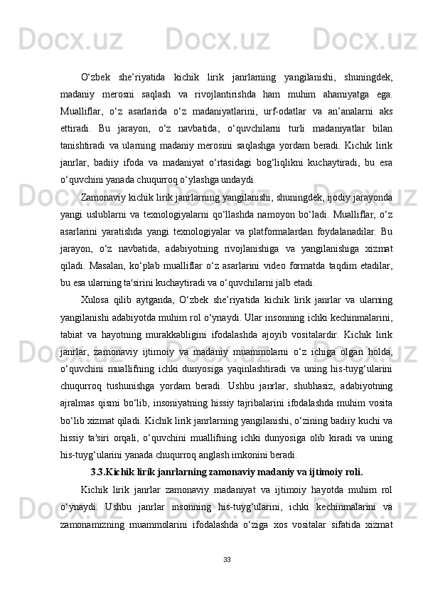 O‘zbek   she’riyatida   kichik   lirik   janrlarning   yangilanishi,   shuningdek,
madaniy   merosni   saqlash   va   rivojlantirishda   ham   muhim   ahamiyatga   ega.
Mualliflar,   o‘z   asarlarida   o‘z   madaniyatlarini,   urf-odatlar   va   an’analarni   aks
ettiradi.   Bu   jarayon,   o‘z   navbatida,   o‘quvchilarni   turli   madaniyatlar   bilan
tanishtiradi   va   ularning   madaniy   merosini   saqlashga   yordam   beradi.   Kichik   lirik
janrlar,   badiiy   ifoda   va   madaniyat   o‘rtasidagi   bog‘liqlikni   kuchaytiradi,   bu   esa
o‘quvchini yanada chuqurroq o‘ylashga undaydi.
Zamonaviy kichik lirik janrlarning yangilanishi, shuningdek, ijodiy jarayonda
yangi   uslublarni   va   texnologiyalarni   qo‘llashda   namoyon   bo‘ladi.   Mualliflar,   o‘z
asarlarini   yaratishda   yangi   texnologiyalar   va   platformalardan   foydalanadilar.   Bu
jarayon,   o‘z   navbatida,   adabiyotning   rivojlanishiga   va   yangilanishiga   xizmat
qiladi.   Masalan,   ko‘plab   mualliflar   o‘z   asarlarini   video   formatda   taqdim   etadilar,
bu esa ularning ta'sirini kuchaytiradi va o‘quvchilarni jalb etadi.
Xulosa   qilib   aytganda,   O‘zbek   she’riyatida   kichik   lirik   janrlar   va   ularning
yangilanishi adabiyotda muhim rol o‘ynaydi. Ular insonning ichki kechinmalarini,
tabiat   va   hayotning   murakkabligini   ifodalashda   ajoyib   vositalardir.   Kichik   lirik
janrlar,   zamonaviy   ijtimoiy   va   madaniy   muammolarni   o‘z   ichiga   olgan   holda,
o‘quvchini   muallifning   ichki   dunyosiga   yaqinlashtiradi   va   uning   his-tuyg‘ularini
chuqurroq   tushunishga   yordam   beradi.   Ushbu   janrlar,   shubhasiz,   adabiyotning
ajralmas   qismi   bo‘lib,  insoniyatning   hissiy   tajribalarini   ifodalashda   muhim   vosita
bo‘lib xizmat qiladi. Kichik lirik janrlarning yangilanishi, o‘zining badiiy kuchi va
hissiy   ta'siri   orqali,   o‘quvchini   muallifning   ichki   dunyosiga   olib   kiradi   va   uning
his-tuyg‘ularini yanada chuqurroq anglash imkonini beradi.
3.3.Kichik lirik janrlarning zamonaviy madaniy va ijtimoiy roli.
Kichik   lirik   janrlar   zamonaviy   madaniyat   va   ijtimoiy   hayotda   muhim   rol
o‘ynaydi.   Ushbu   janrlar   insonning   his-tuyg‘ularini,   ichki   kechinmalarini   va
zamonamizning   muammolarini   ifodalashda   o‘ziga   xos   vositalar   sifatida   xizmat
33 