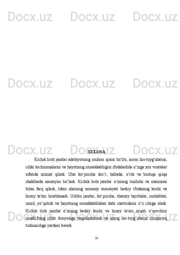 XULOSA
Kichik lirik janrlar  adabiyotning  muhim   qismi   bo‘lib,  inson  his-tuyg‘ularini,
ichki kechinmalarini va hayotning murakkabligini ifodalashda o‘ziga xos vositalar
sifatida   xizmat   qiladi.   Ular   ko‘pincha   she’r,   ballada,   o‘rik   va   boshqa   qisqa
shakllarda   namoyon   bo‘ladi.   Kichik   lirik   janrlar   o‘zining   tuzilishi   va   mazmuni
bilan   farq   qiladi,   lekin   ularning   umumiy   xususiyati   badiiy   ifodaning   kuchi   va
hissiy   ta'siri   hisoblanadi.   Ushbu   janrlar,   ko‘pincha,   shaxsiy   tajribalar,   muhabbat,
umid,   yo‘qotish   va   hayotning   murakkabliklari   kabi   mavzularni   o‘z   ichiga   oladi.
Kichik   lirik   janrlar   o‘zining   badiiy   kuchi   va   hissiy   ta'siri   orqali   o‘quvchini
muallifning   ichki   dunyosiga   yaqinlashtiradi   va   uning   his-tuyg‘ularini   chuqurroq
tushunishga yordam beradi.
37
