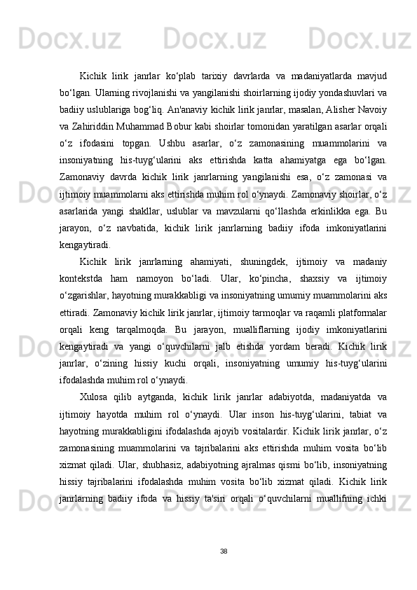 Kichik   lirik   janrlar   ko‘plab   tarixiy   davrlarda   va   madaniyatlarda   mavjud
bo‘lgan. Ularning rivojlanishi va yangilanishi shoirlarning ijodiy yondashuvlari va
badiiy uslublariga bog‘liq. An'anaviy kichik lirik janrlar, masalan, Alisher Navoiy
va Zahiriddin Muhammad Bobur kabi shoirlar tomonidan yaratilgan asarlar orqali
o‘z   ifodasini   topgan.   Ushbu   asarlar,   o‘z   zamonasining   muammolarini   va
insoniyatning   his-tuyg‘ularini   aks   ettirishda   katta   ahamiyatga   ega   bo‘lgan.
Zamonaviy   davrda   kichik   lirik   janrlarning   yangilanishi   esa,   o‘z   zamonasi   va
ijtimoiy muammolarni aks ettirishda muhim rol o‘ynaydi. Zamonaviy shoirlar, o‘z
asarlarida   yangi   shakllar,   uslublar   va   mavzularni   qo‘llashda   erkinlikka   ega.   Bu
jarayon,   o‘z   navbatida,   kichik   lirik   janrlarning   badiiy   ifoda   imkoniyatlarini
kengaytiradi.
Kichik   lirik   janrlarning   ahamiyati,   shuningdek,   ijtimoiy   va   madaniy
kontekstda   ham   namoyon   bo‘ladi.   Ular,   ko‘pincha,   shaxsiy   va   ijtimoiy
o‘zgarishlar, hayotning murakkabligi va insoniyatning umumiy muammolarini aks
ettiradi. Zamonaviy kichik lirik janrlar, ijtimoiy tarmoqlar va raqamli platformalar
orqali   keng   tarqalmoqda.   Bu   jarayon,   mualliflarning   ijodiy   imkoniyatlarini
kengaytiradi   va   yangi   o‘quvchilarni   jalb   etishda   yordam   beradi.   Kichik   lirik
janrlar,   o‘zining   hissiy   kuchi   orqali,   insoniyatning   umumiy   his-tuyg‘ularini
ifodalashda muhim rol o‘ynaydi.
Xulosa   qilib   aytganda,   kichik   lirik   janrlar   adabiyotda,   madaniyatda   va
ijtimoiy   hayotda   muhim   rol   o‘ynaydi.   Ular   inson   his-tuyg‘ularini,   tabiat   va
hayotning  murakkabligini  ifodalashda   ajoyib  vositalardir.  Kichik  lirik  janrlar,  o‘z
zamonasining   muammolarini   va   tajribalarini   aks   ettirishda   muhim   vosita   bo‘lib
xizmat   qiladi.   Ular,   shubhasiz,   adabiyotning   ajralmas   qismi   bo‘lib,   insoniyatning
hissiy   tajribalarini   ifodalashda   muhim   vosita   bo‘lib   xizmat   qiladi.   Kichik   lirik
janrlarning   badiiy   ifoda   va   hissiy   ta'siri   orqali   o‘quvchilarni   muallifning   ichki
38